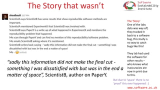 www.software.ac.uk
The Story that wasn’t
“sadly this information did not make the final cut -
something I was dissatisfied with but was in the end a
matter of space”, ScientistB, author on PaperY.
The ‘Story’
One of the labs
data was way off,
they tracked it
back to a software
bug, this study is
no way to catch
bugs like this!
They lab had used
the software for
other results –
who knows what
inaccuracies are
now in print due
to this.
But due to ‘space’ there is no
‘proof’ this ever happened : (
 