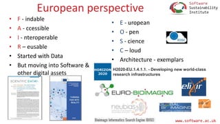 www.software.ac.uk
European perspective
• F - indable
• A - ccessible
• I - nteroperable
• R – eusable
• Started with Data
• But moving into Software &
other digital assets
• E - uropean
• O - pen
• S - cience
• C – loud
• Architecture - exemplars
H2020-EU.1.4.1.1. - Developing new world-class
research infrastructures
 