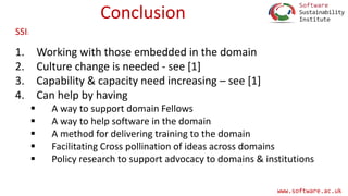 www.software.ac.uk
Conclusion
1. Working with those embedded in the domain
2. Culture change is needed - see [1]
3. Capability & capacity need increasing – see [1]
4. Can help by having
 A way to support domain Fellows
 A way to help software in the domain
 A method for delivering training to the domain
 Facilitating Cross pollination of ideas across domains
 Policy research to support advocacy to domains & institutions
SSI:
 