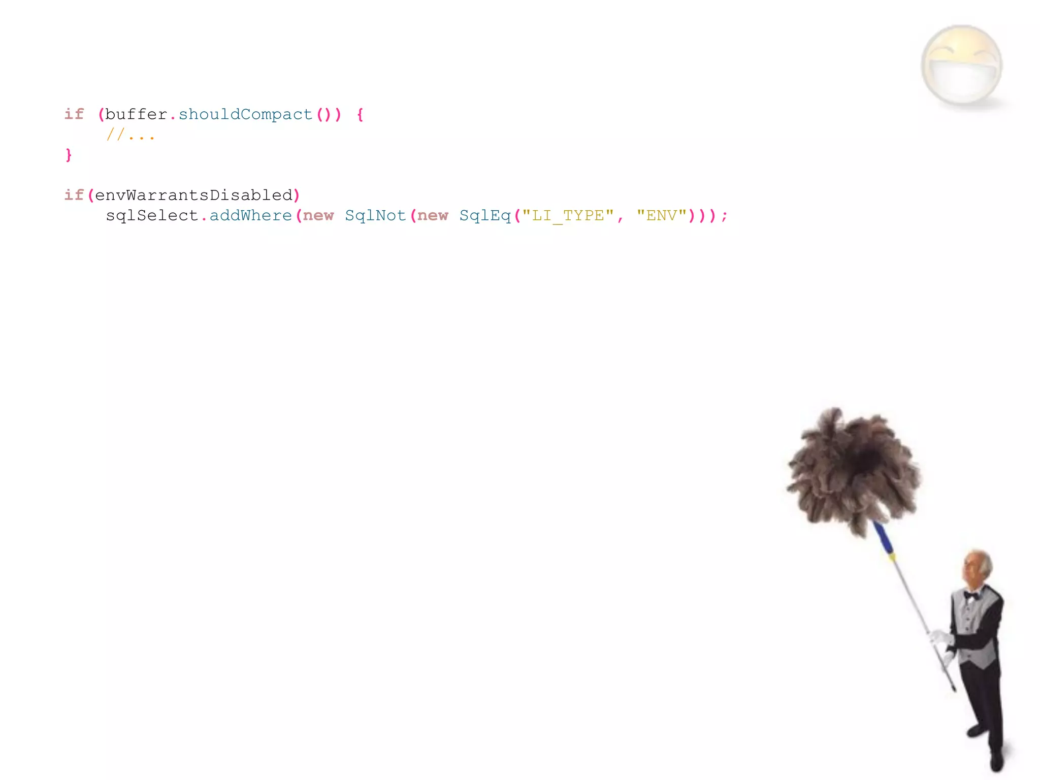 if (buffer.shouldCompact()) {
    //...
}

if(envWarrantsDisabled)
    sqlSelect.addWhere(new SqlNot(new SqlEq("LI_TYPE", "ENV")));
 
