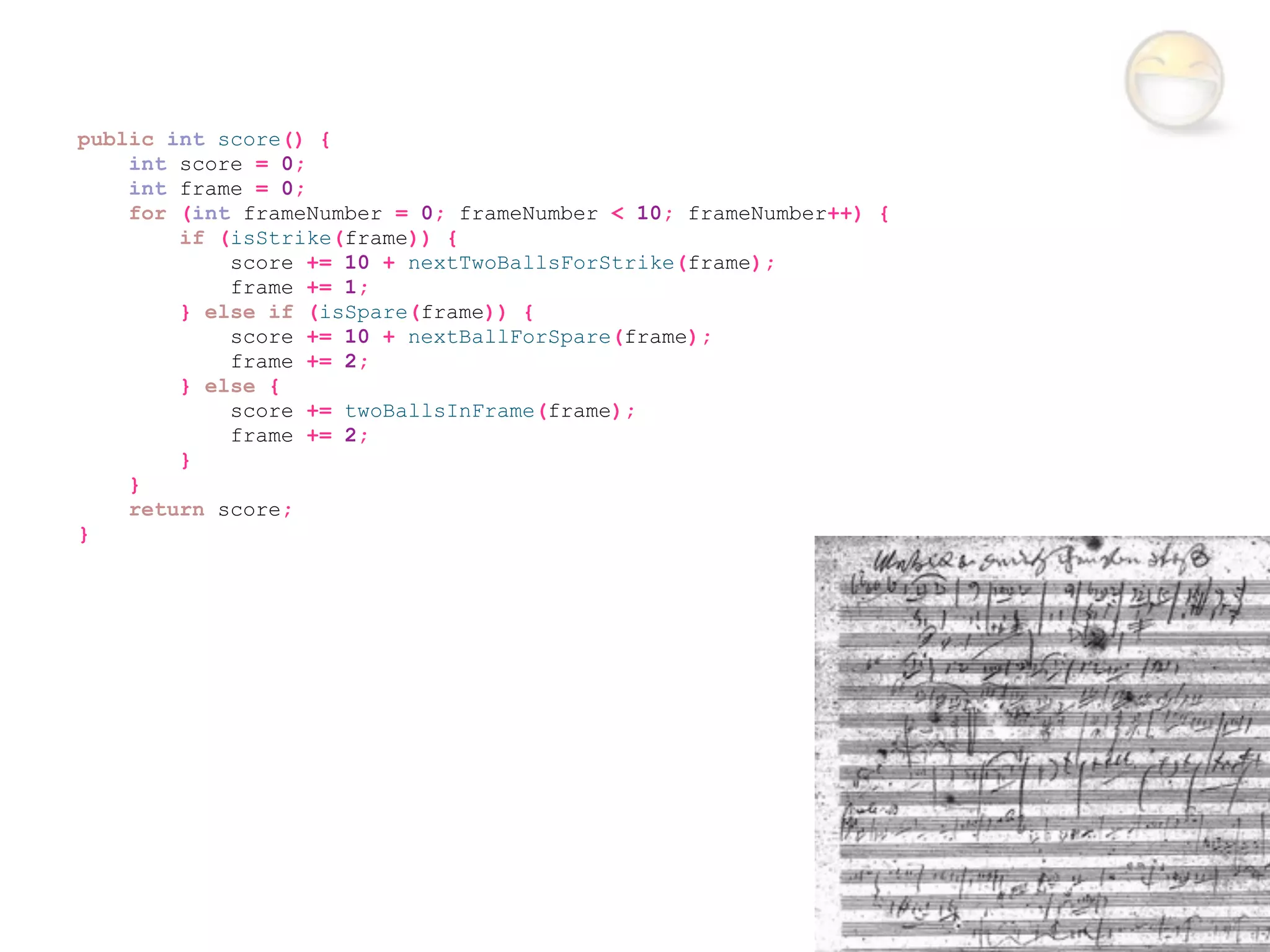 public int score() {
    int score = 0;
    int frame = 0;
    for (int frameNumber = 0; frameNumber < 10; frameNumber++) {
        if (isStrike(frame)) {
            score += 10 + nextTwoBallsForStrike(frame);
            frame += 1;
        } else if (isSpare(frame)) {
            score += 10 + nextBallForSpare(frame);
            frame += 2;
        } else {
            score += twoBallsInFrame(frame);
            frame += 2;
        }
    }
    return score;
}
 
