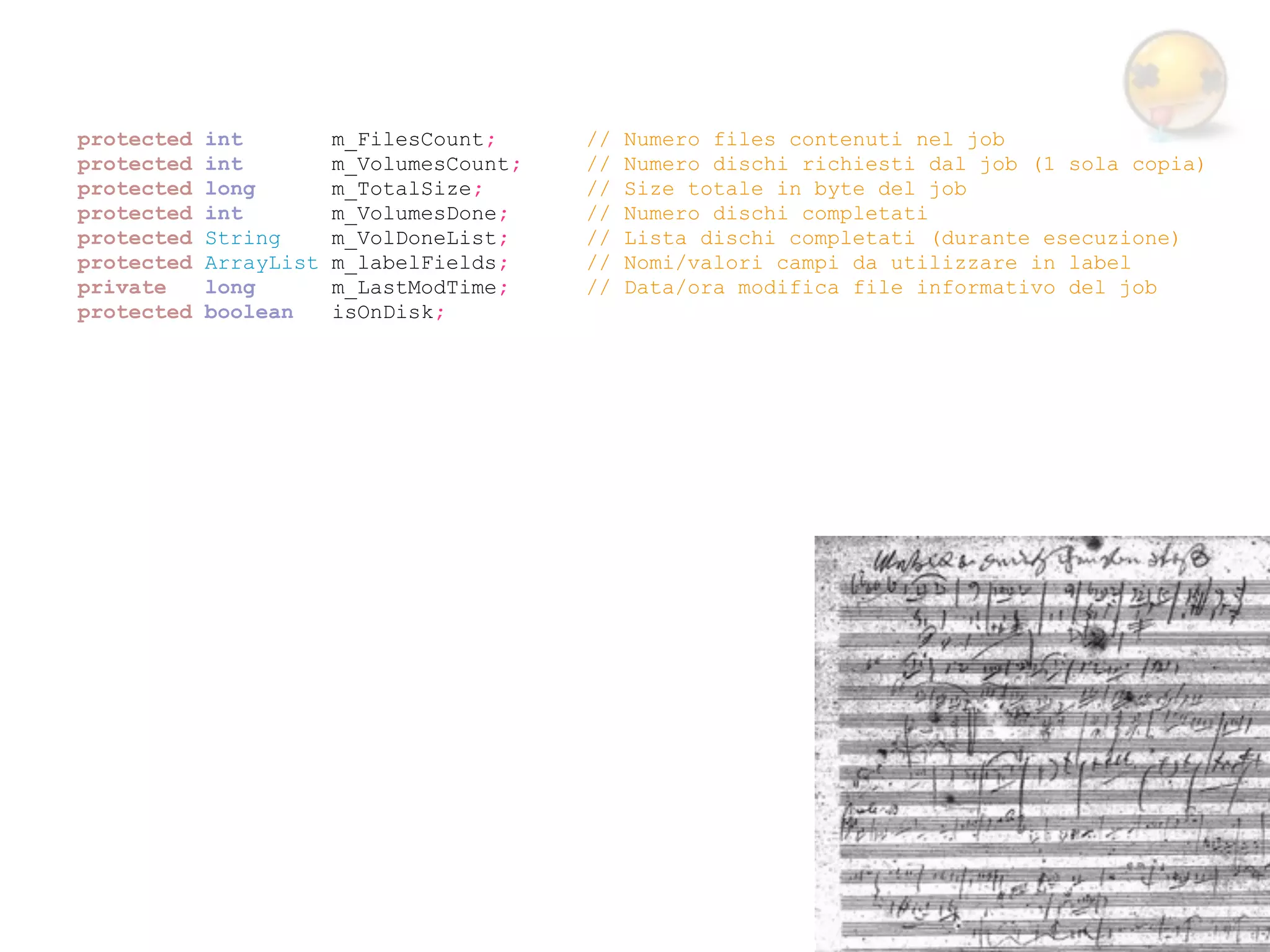 protected   int         m_FilesCount;     //   Numero files contenuti nel job
protected   int         m_VolumesCount;   //   Numero dischi richiesti dal job (1 sola copia)
protected   long        m_TotalSize;      //   Size totale in byte del job
protected   int         m_VolumesDone;    //   Numero dischi completati
protected   String      m_VolDoneList;    //   Lista dischi completati (durante esecuzione)
protected   ArrayList   m_labelFields;    //   Nomi/valori campi da utilizzare in label
private     long        m_LastModTime;    //   Data/ora modifica file informativo del job
protected   boolean     isOnDisk;
 