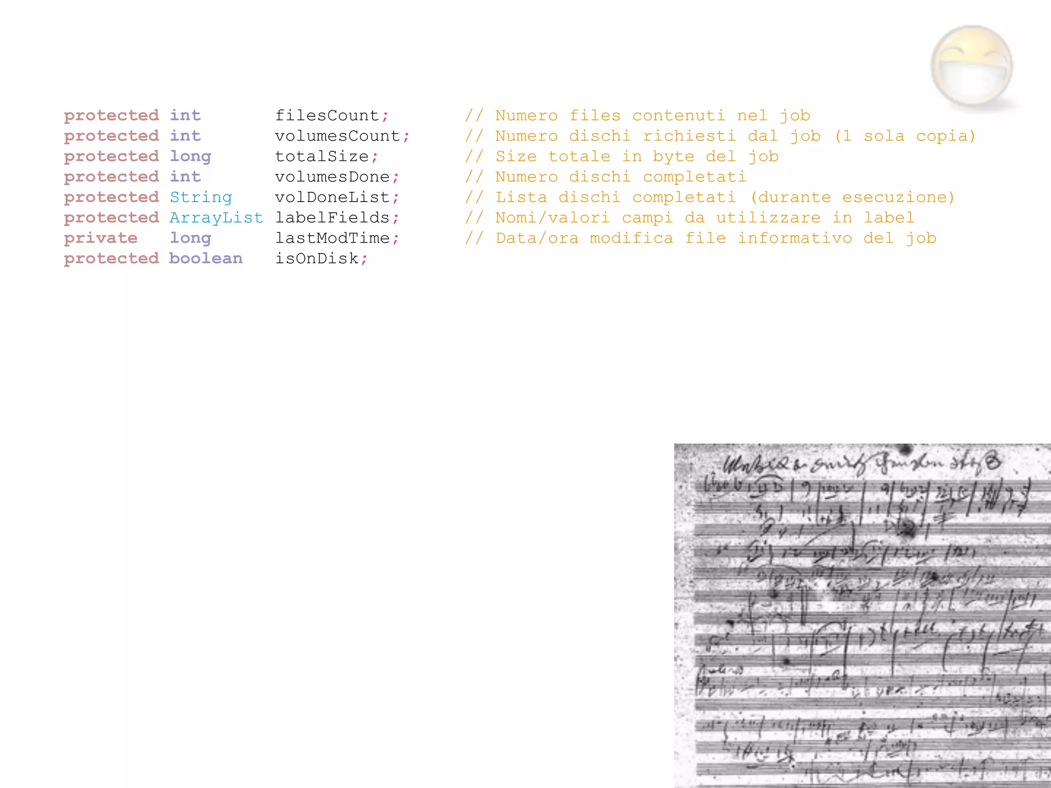 protected   int         filesCount;     //   Numero files contenuti nel job
protected   int         volumesCount;   //   Numero dischi richiesti dal job (1 sola copia)
protected   long        totalSize;      //   Size totale in byte del job
protected   int         volumesDone;    //   Numero dischi completati
protected   String      volDoneList;    //   Lista dischi completati (durante esecuzione)
protected   ArrayList   labelFields;    //   Nomi/valori campi da utilizzare in label
private     long        lastModTime;    //   Data/ora modifica file informativo del job
protected   boolean     isOnDisk;
 