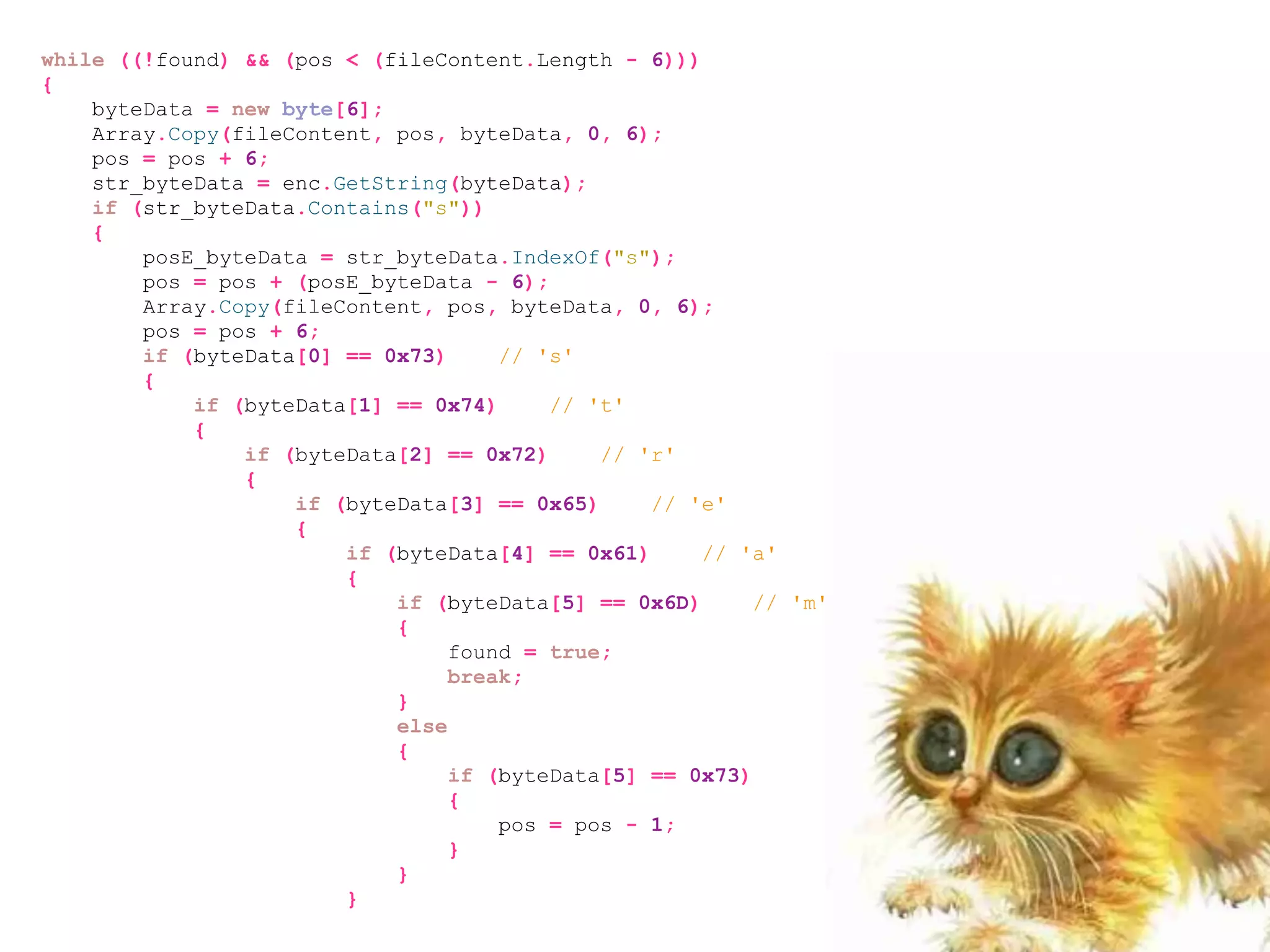 while ((!found) && (pos < (fileContent.Length - 6)))
{
    byteData = new byte[6];
    Array.Copy(fileContent, pos, byteData, 0, 6);
    pos = pos + 6;
    str_byteData = enc.GetString(byteData);
    if (str_byteData.Contains("s"))
    {
        posE_byteData = str_byteData.IndexOf("s");
        pos = pos + (posE_byteData - 6);
        Array.Copy(fileContent, pos, byteData, 0, 6);
        pos = pos + 6;
        if (byteData[0] == 0x73)     // 's'
        {
            if (byteData[1] == 0x74)     // 't'
            {
                if (byteData[2] == 0x72)     // 'r'
                {
                    if (byteData[3] == 0x65)     // 'e'
                    {
                        if (byteData[4] == 0x61)     // 'a'
                        {
                            if (byteData[5] == 0x6D)      // 'm'
                            {
                                 found = true;
                                 break;
                            }
                            else
                            {
                                 if (byteData[5] == 0x73)
                                 {
                                     pos = pos - 1;
                                 }
                            }
                        }
 