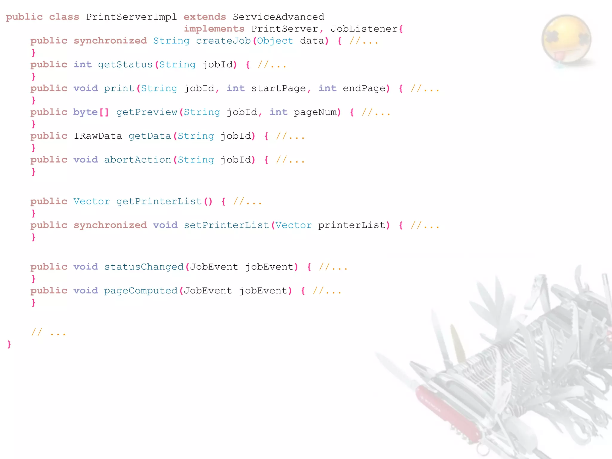 public class PrintServerImpl extends ServiceAdvanced
                             implements PrintServer, JobListener{
    public synchronized String createJob(Object data) { //...
    }
    public int getStatus(String jobId) { //...
    }
    public void print(String jobId, int startPage, int endPage) { //...
    }
    public byte[] getPreview(String jobId, int pageNum) { //...
    }
    public IRawData getData(String jobId) { //...
    }
    public void abortAction(String jobId) { //...
    }

    public Vector getPrinterList() { //...
    }
    public synchronized void setPrinterList(Vector printerList) { //...
    }

    public void statusChanged(JobEvent jobEvent) { //...
    }
    public void pageComputed(JobEvent jobEvent) { //...
    }

    // ...
}
 