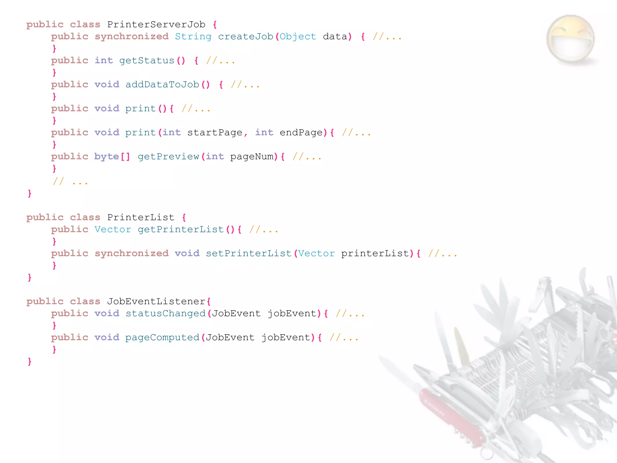 public class PrinterServerJob {
    public synchronized String createJob(Object data) { //...
    }
    public int getStatus() { //...
    }
    public void addDataToJob() { //...
    }
    public void print(){ //...
    }
    public void print(int startPage, int endPage){ //...
    }
    public byte[] getPreview(int pageNum){ //...
    }
    // ...
}

public class PrinterList {
    public Vector getPrinterList(){ //...
    }
    public synchronized void setPrinterList(Vector printerList){ //...
    }
}

public class JobEventListener{
    public void statusChanged(JobEvent jobEvent){ //...
    }
    public void pageComputed(JobEvent jobEvent){ //...
    }
}
 