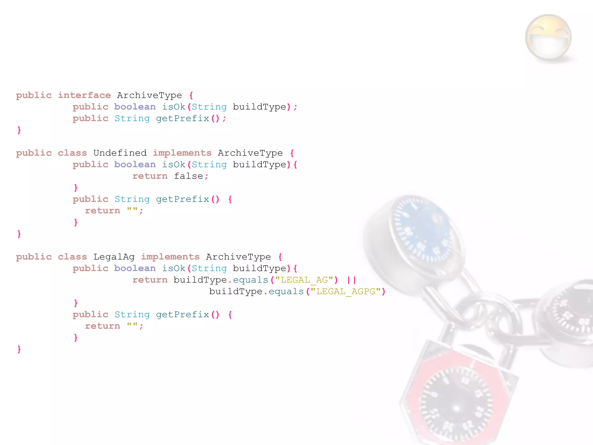 public interface ArchiveType {
          public boolean isOk(String buildType);
          public String getPrefix();
}

public class Undefined implements ArchiveType {
          public boolean isOk(String buildType){
                    return false;
          }
          public String getPrefix() {
            return "";
          }
}

public class LegalAg implements ArchiveType {
          public boolean isOk(String buildType){
                    return buildType.equals("LEGAL_AG") ||
                                 buildType.equals("LEGAL_AGPG")
          }
          public String getPrefix() {
            return "";
          }
}
 