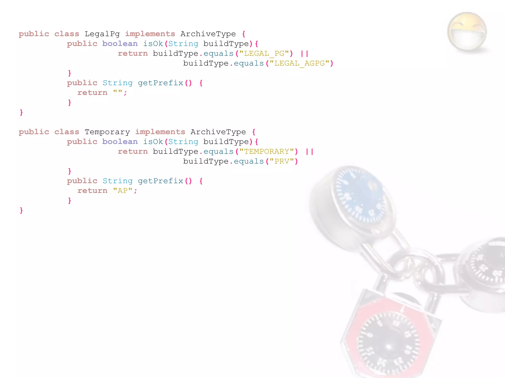 public class LegalPg implements ArchiveType {
          public boolean isOk(String buildType){
                    return buildType.equals("LEGAL_PG") ||
                                 buildType.equals("LEGAL_AGPG")
          }
          public String getPrefix() {
            return "";
          }
}

public class Temporary implements ArchiveType {
          public boolean isOk(String buildType){
                    return buildType.equals("TEMPORARY") ||
                                 buildType.equals("PRV")
          }
          public String getPrefix() {
            return "AP";
          }
}
 