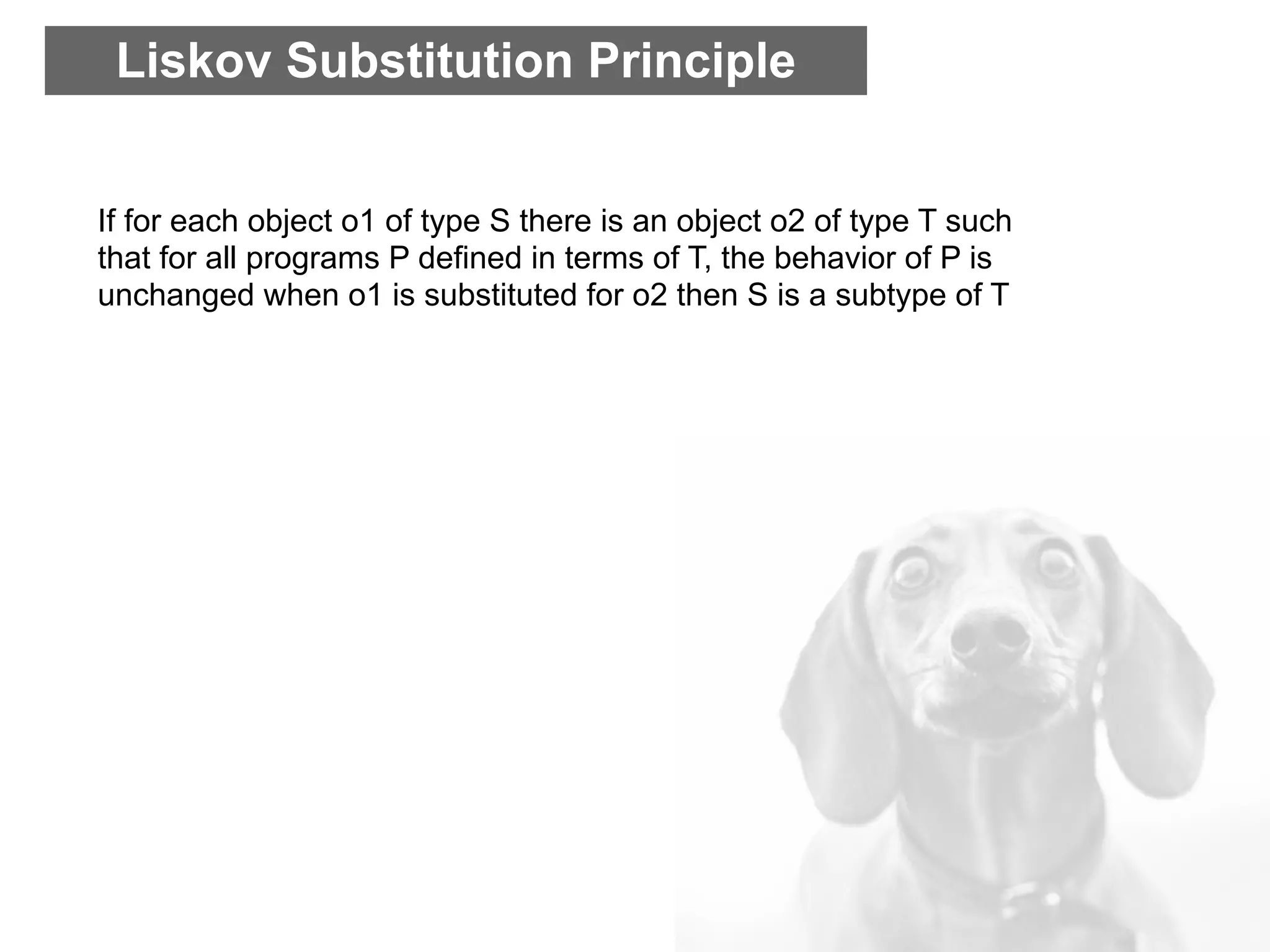 Liskov Substitution Principle


If for each object o1 of type S there is an object o2 of type T such
that for all programs P defined in terms of T, the behavior of P is
unchanged when o1 is substituted for o2 then S is a subtype of T
 