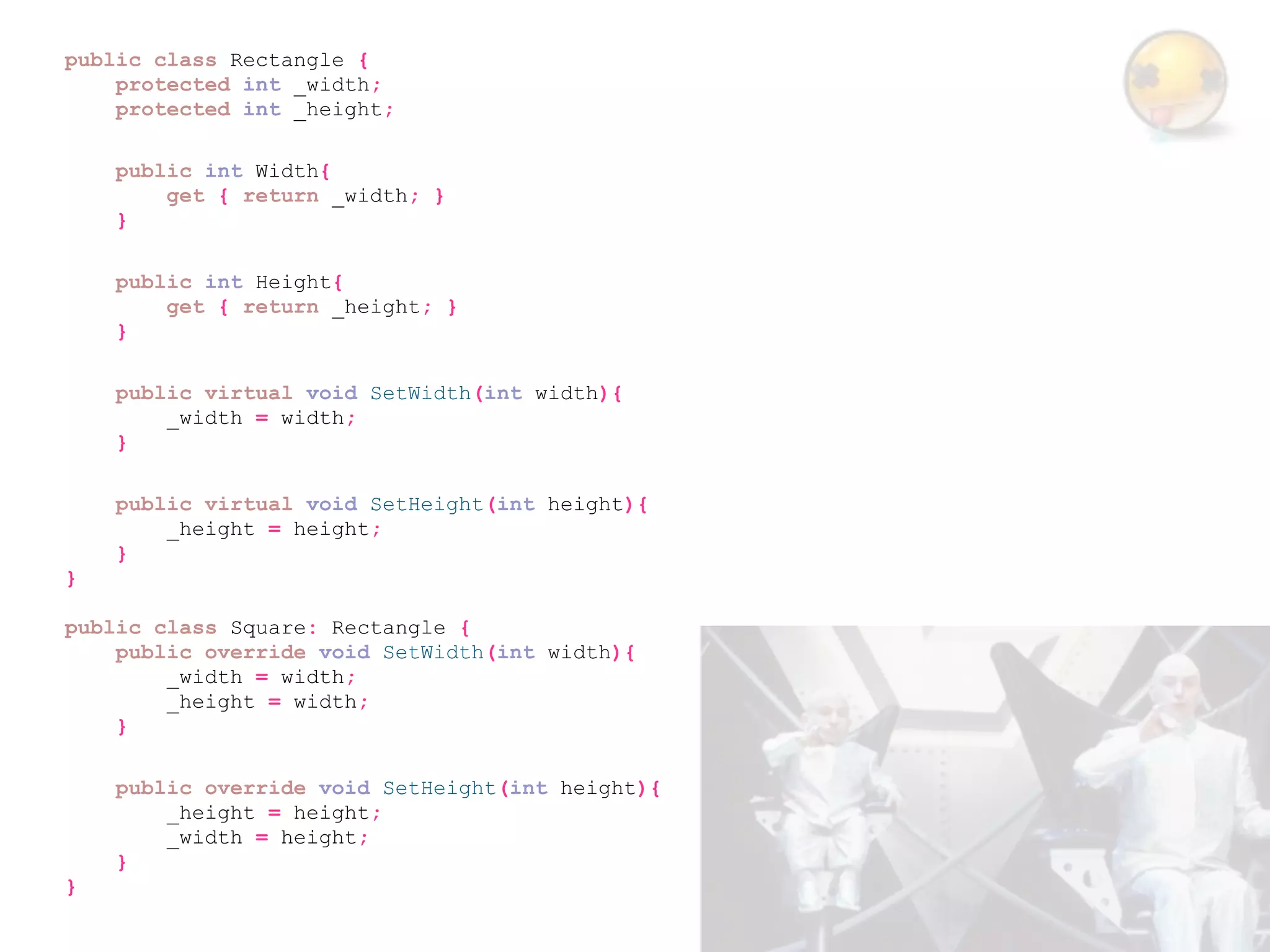 public class Rectangle {
    protected int _width;
    protected int _height;

    public int Width{
        get { return _width; }
    }

    public int Height{
        get { return _height; }
    }

    public virtual void SetWidth(int width){
        _width = width;
    }

    public virtual void SetHeight(int height){
        _height = height;
    }
}

public class Square: Rectangle {
    public override void SetWidth(int width){
        _width = width;
        _height = width;
    }

    public override void SetHeight(int height){
        _height = height;
        _width = height;
    }
}
 