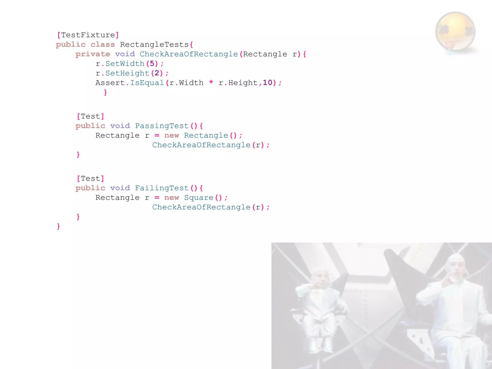 [TestFixture]
public class RectangleTests{
    private void CheckAreaOfRectangle(Rectangle r){
        r.SetWidth(5);
        r.SetHeight(2);
        Assert.IsEqual(r.Width * r.Height,10);
          }

    [Test]
    public void PassingTest(){
        Rectangle r = new Rectangle();
                    CheckAreaOfRectangle(r);
    }

    [Test]
    public void FailingTest(){
        Rectangle r = new Square();
                    CheckAreaOfRectangle(r);
    }
}
 