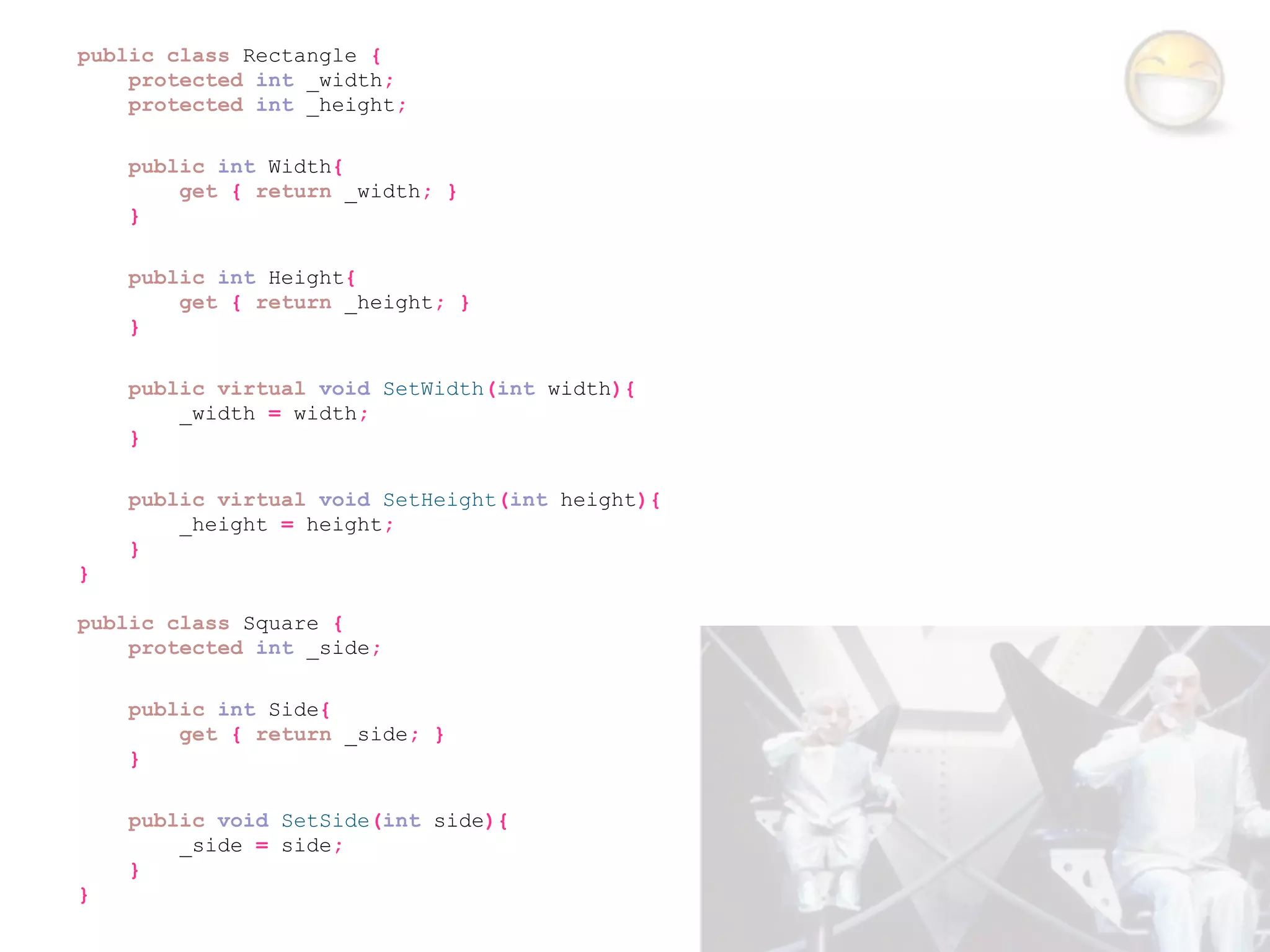 public class Rectangle {
    protected int _width;
    protected int _height;

    public int Width{
        get { return _width; }
    }

    public int Height{
        get { return _height; }
    }

    public virtual void SetWidth(int width){
        _width = width;
    }

    public virtual void SetHeight(int height){
        _height = height;
    }
}

public class Square {
    protected int _side;

    public int Side{
        get { return _side; }
    }

    public void SetSide(int side){
        _side = side;
    }
}
 