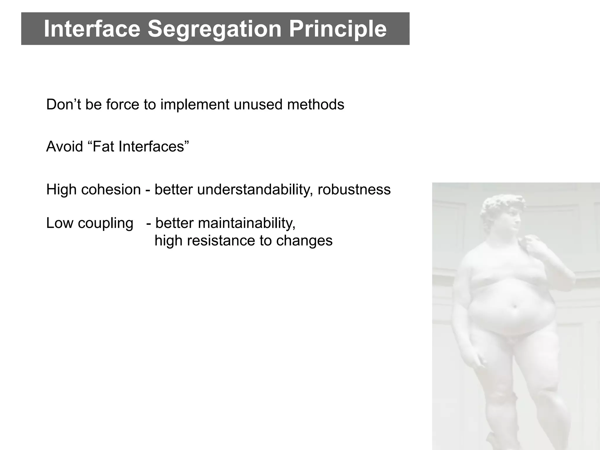 Interface Segregation Principle


Don’t be force to implement unused methods

Avoid “Fat Interfaces”

High cohesion - better understandability, robustness

Low coupling - better maintainability,
               high resistance to changes
 