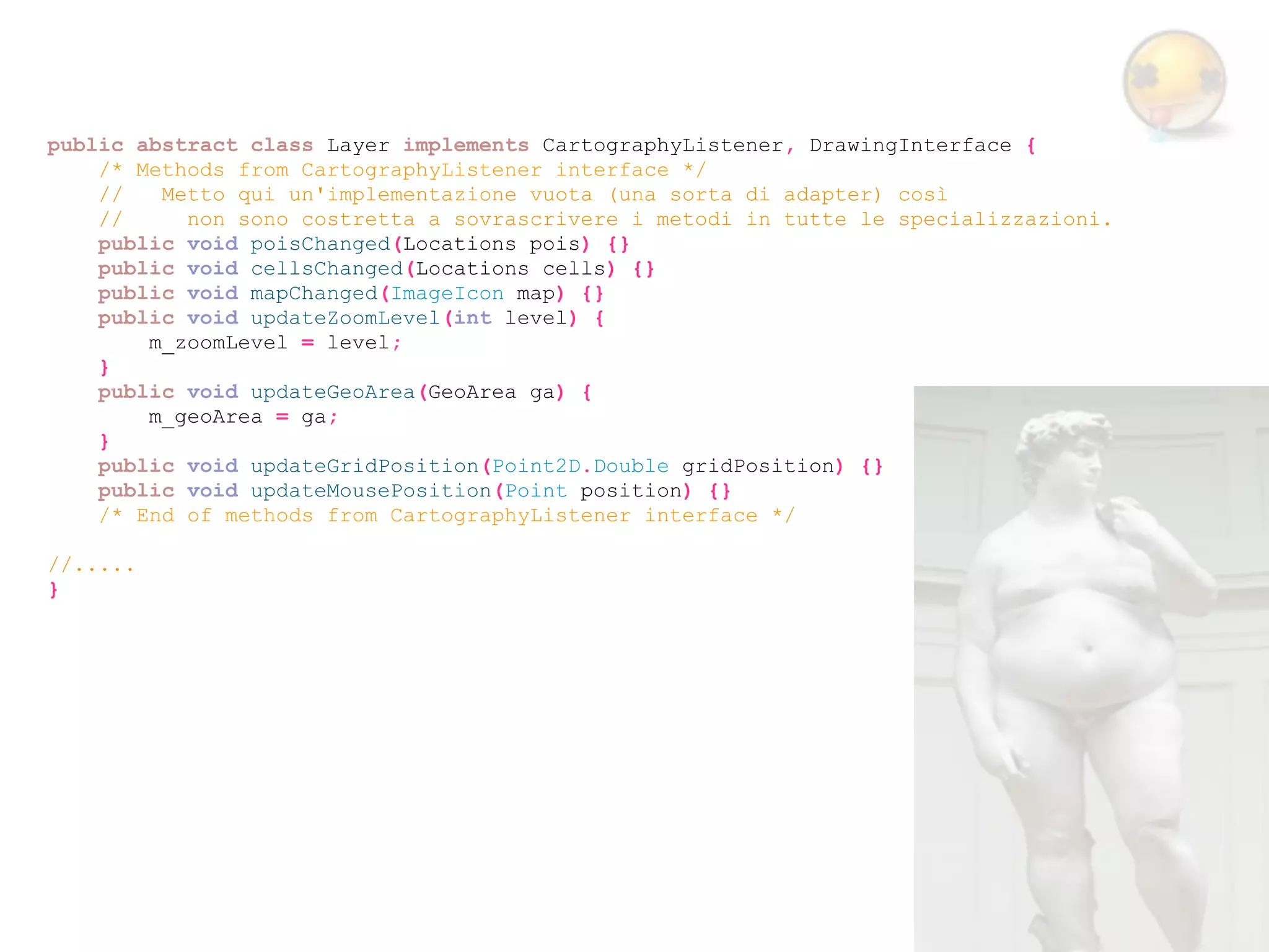 public abstract class Layer implements CartographyListener, DrawingInterface {
    /* Methods from CartographyListener interface */
    //   Metto qui un'implementazione vuota (una sorta di adapter) così
    //     non sono costretta a sovrascrivere i metodi in tutte le specializzazioni.
    public void poisChanged(Locations pois) {}
    public void cellsChanged(Locations cells) {}
    public void mapChanged(ImageIcon map) {}
    public void updateZoomLevel(int level) {
        m_zoomLevel = level;
    }
    public void updateGeoArea(GeoArea ga) {
        m_geoArea = ga;
    }
    public void updateGridPosition(Point2D.Double gridPosition) {}
    public void updateMousePosition(Point position) {}
    /* End of methods from CartographyListener interface */

//.....
}
 