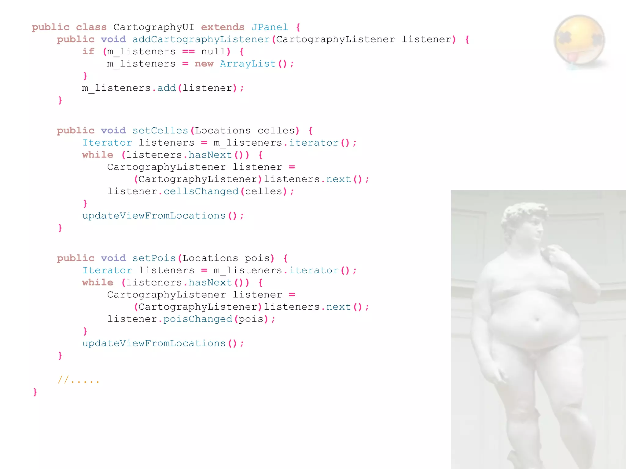public class CartographyUI extends JPanel {
    public void addCartographyListener(CartographyListener listener) {
        if (m_listeners == null) {
            m_listeners = new ArrayList();
        }
        m_listeners.add(listener);
    }

    public void setCelles(Locations celles) {
        Iterator listeners = m_listeners.iterator();
        while (listeners.hasNext()) {
            CartographyListener listener =
                (CartographyListener)listeners.next();
            listener.cellsChanged(celles);
        }
        updateViewFromLocations();
    }

    public void setPois(Locations pois) {
        Iterator listeners = m_listeners.iterator();
        while (listeners.hasNext()) {
            CartographyListener listener =
                (CartographyListener)listeners.next();
            listener.poisChanged(pois);
        }
        updateViewFromLocations();
    }

    //.....
}
 