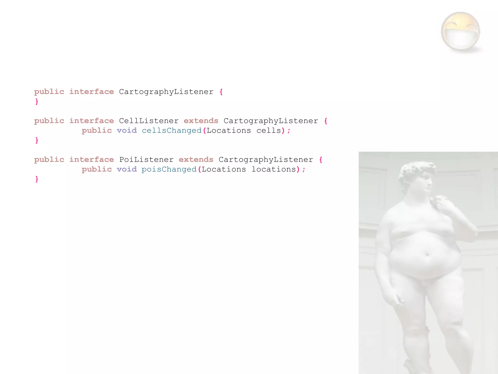 public interface CartographyListener {
}

public interface CellListener extends CartographyListener {
          public void cellsChanged(Locations cells);
}

public interface PoiListener extends CartographyListener {
          public void poisChanged(Locations locations);
}
 