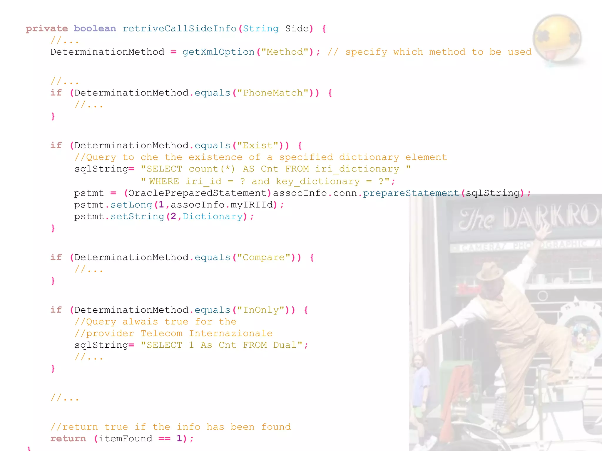 private boolean retriveCallSideInfo(String Side) {
    //...
    DeterminationMethod = getXmlOption("Method"); // specify which method to be used

    //...
    if (DeterminationMethod.equals("PhoneMatch")) {
        //...
    }

    if (DeterminationMethod.equals("Exist")) {
        //Query to che the existence of a specified dictionary element
        sqlString= "SELECT count(*) AS Cnt FROM iri_dictionary "
                   " WHERE iri_id = ? and key_dictionary = ?";
        pstmt = (OraclePreparedStatement)assocInfo.conn.prepareStatement(sqlString);
        pstmt.setLong(1,assocInfo.myIRIId);
        pstmt.setString(2,Dictionary);
    }

    if (DeterminationMethod.equals("Compare")) {
        //...
    }

    if (DeterminationMethod.equals("InOnly")) {
        //Query alwais true for the
        //provider Telecom Internazionale
        sqlString= "SELECT 1 As Cnt FROM Dual";
        //...
    }

    //...

    //return true if the info has been found
    return (itemFound == 1);
 