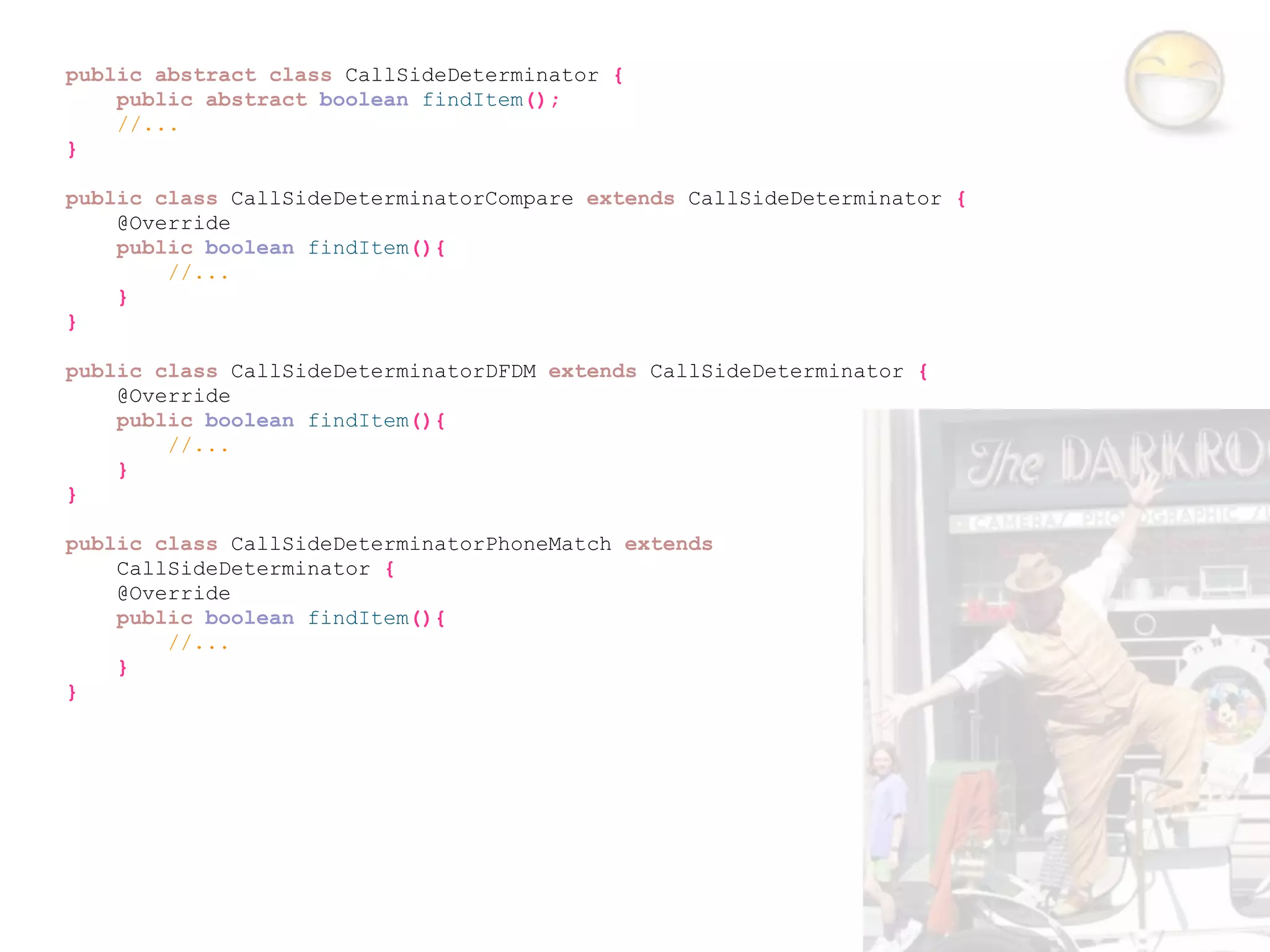 public abstract class CallSideDeterminator {
    public abstract boolean findItem();
    //...
}

public class CallSideDeterminatorCompare extends CallSideDeterminator {
    @Override
    public boolean findItem(){
        //...
    }
}

public class CallSideDeterminatorDFDM extends CallSideDeterminator {
    @Override
    public boolean findItem(){
        //...
    }
}

public class CallSideDeterminatorPhoneMatch extends
    CallSideDeterminator {
    @Override
    public boolean findItem(){
        //...
    }
}
 