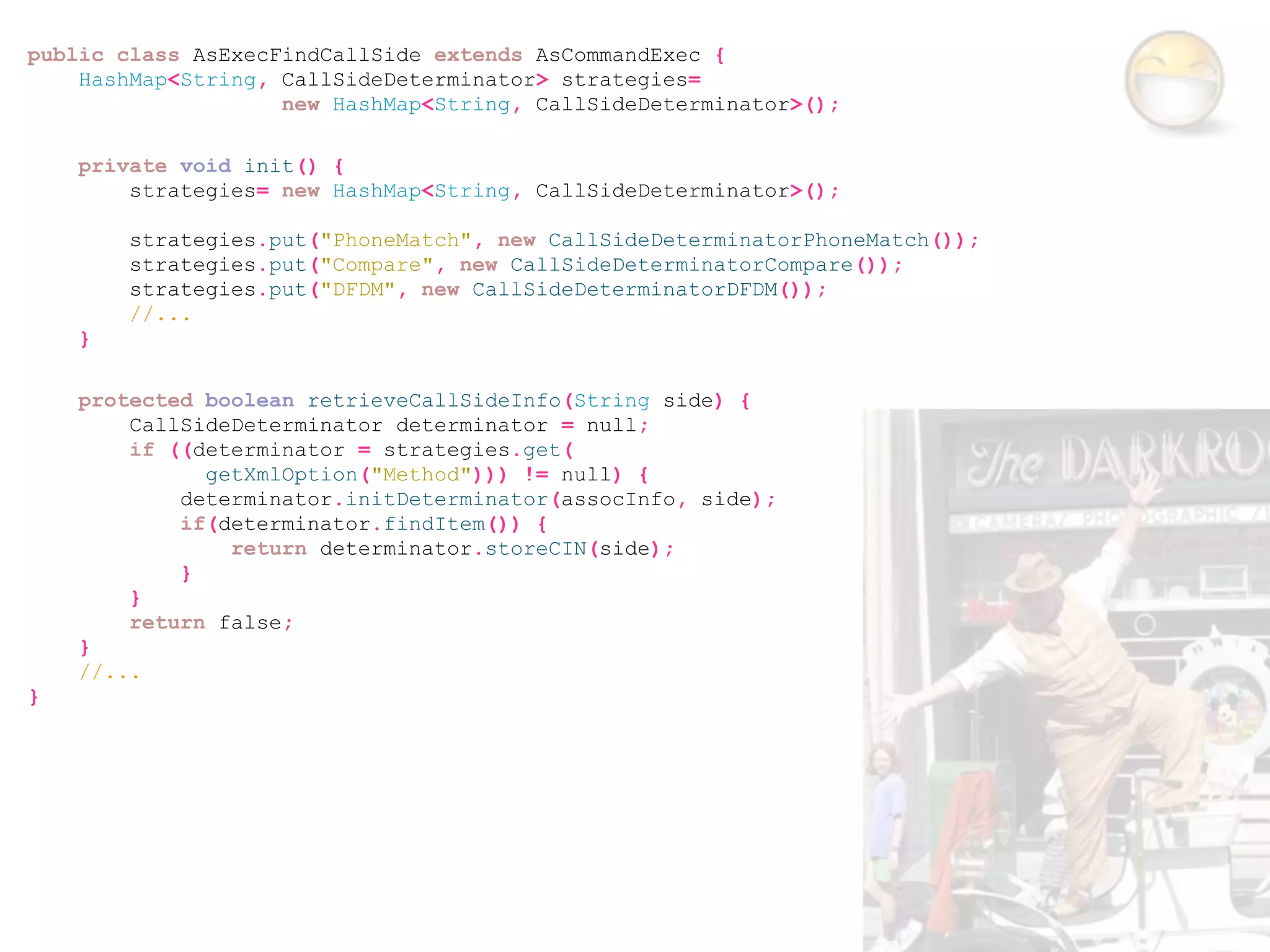 public class AsExecFindCallSide extends AsCommandExec {
    HashMap<String, CallSideDeterminator> strategies=
                    new HashMap<String, CallSideDeterminator>();

    private void init() {
        strategies= new HashMap<String, CallSideDeterminator>();

        strategies.put("PhoneMatch", new CallSideDeterminatorPhoneMatch());
        strategies.put("Compare", new CallSideDeterminatorCompare());
        strategies.put("DFDM", new CallSideDeterminatorDFDM());
        //...
    }

    protected boolean retrieveCallSideInfo(String side) {
        CallSideDeterminator determinator = null;
        if ((determinator = strategies.get(
              getXmlOption("Method"))) != null) {
            determinator.initDeterminator(assocInfo, side);
            if(determinator.findItem()) {
                return determinator.storeCIN(side);
            }
        }
        return false;
    }
    //...
}
 