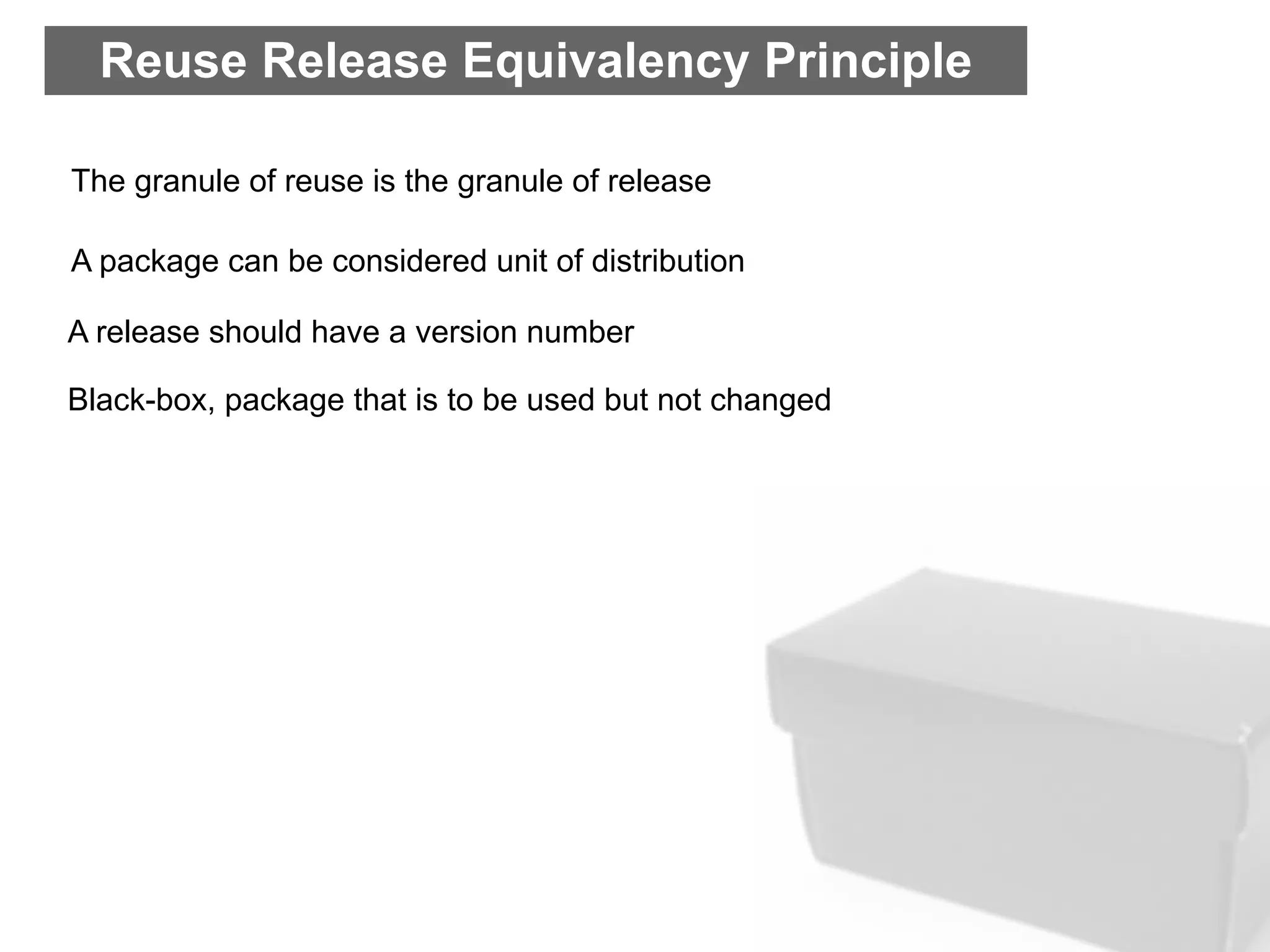 Reuse Release Equivalency Principle

The granule of reuse is the granule of release

A package can be considered unit of distribution

A release should have a version number

Black-box, package that is to be used but not changed
 