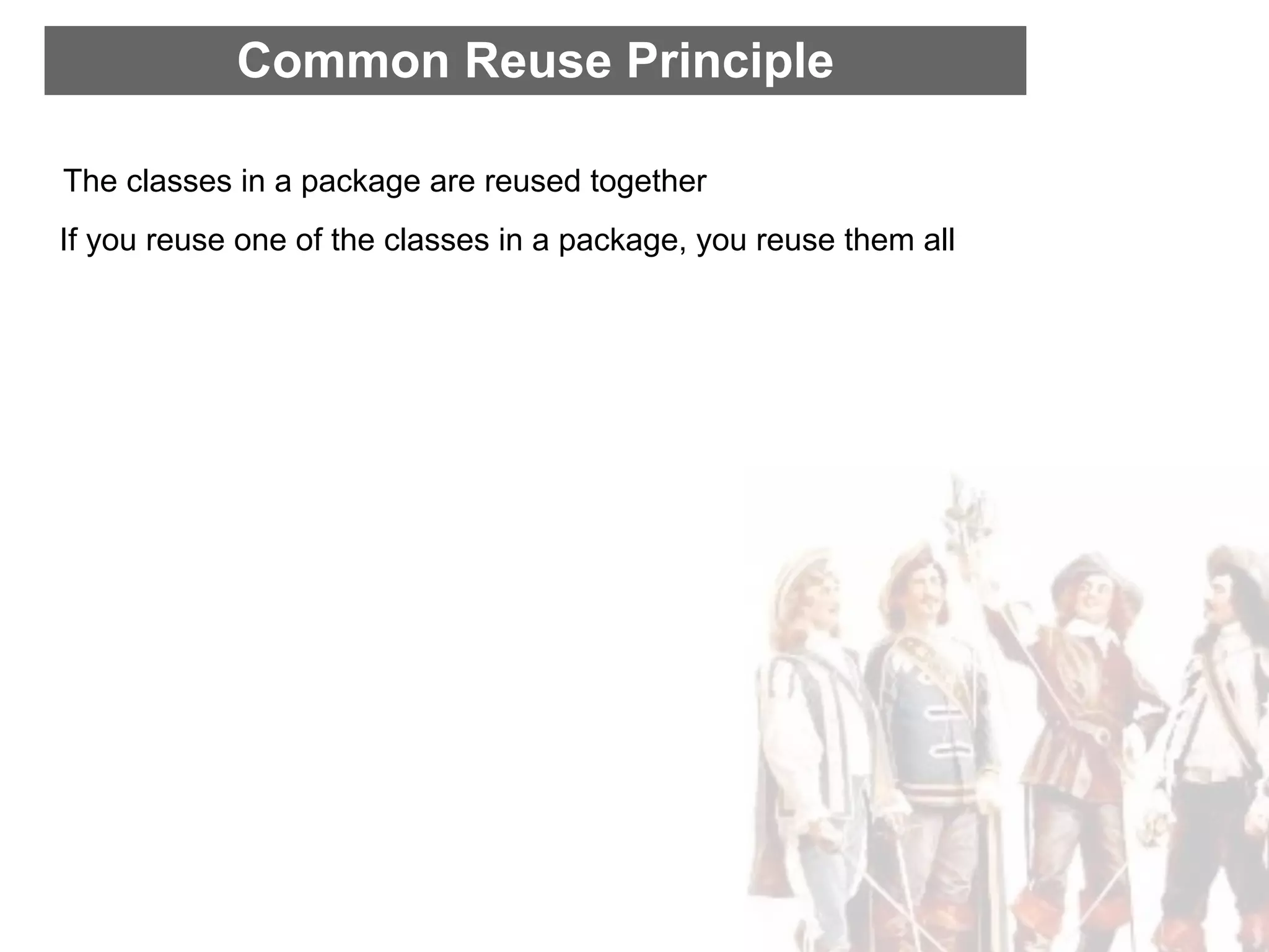 Common Reuse Principle

The classes in a package are reused together
If you reuse one of the classes in a package, you reuse them all
 