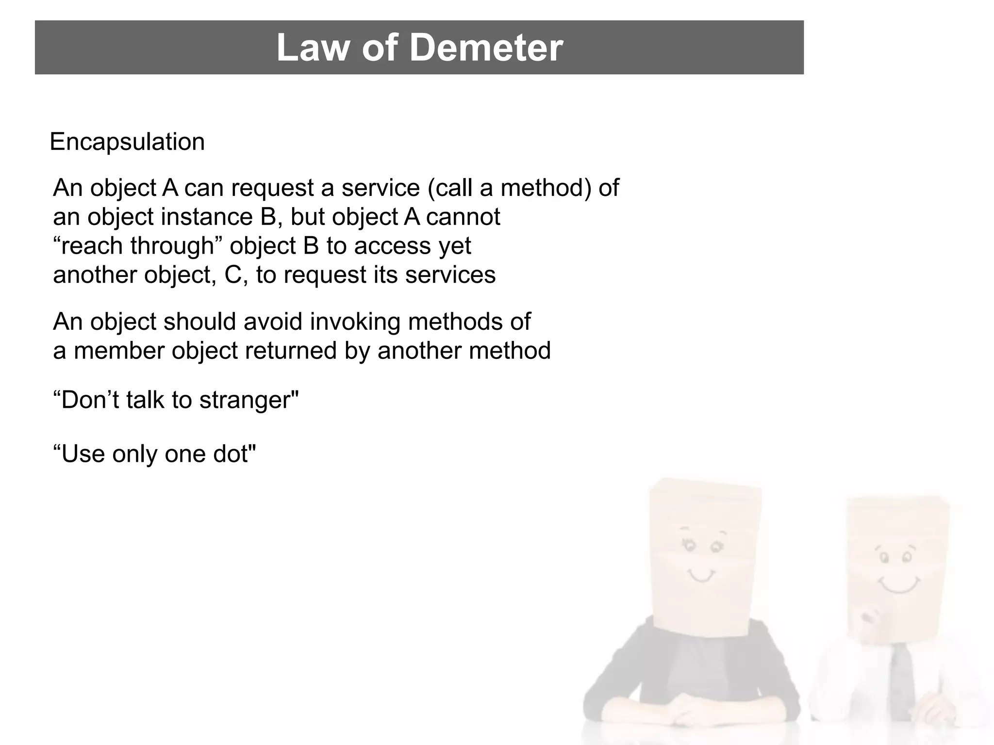 Law of Demeter

Encapsulation
An object A can request a service (call a method) of
an object instance B, but object A cannot
“reach through” object B to access yet
another object, C, to request its services
An object should avoid invoking methods of
a member object returned by another method
“Don’t talk to stranger"

“Use only one dot"
 