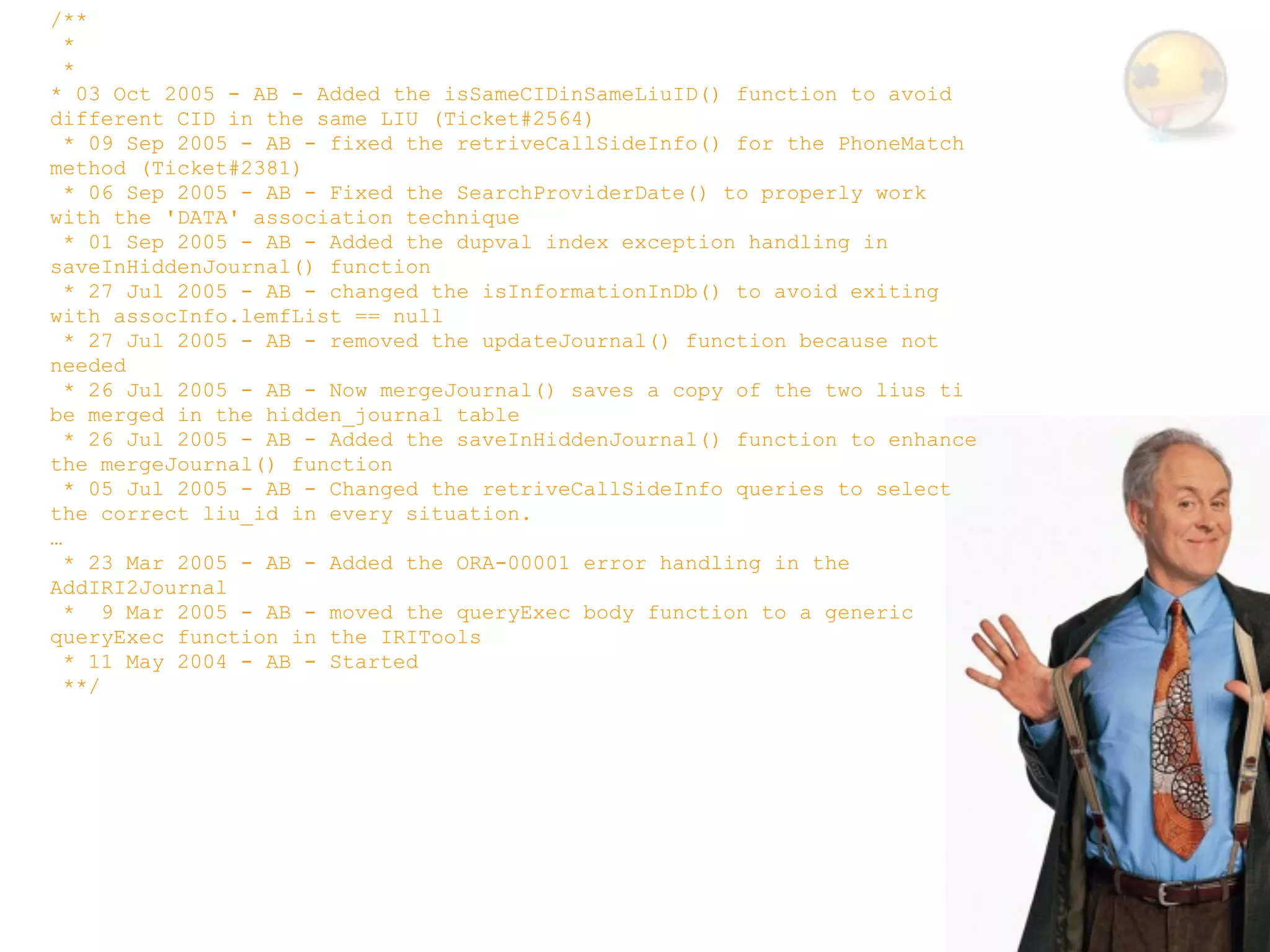 /**
  *
  *
* 03 Oct 2005 - AB - Added the isSameCIDinSameLiuID() function to avoid
different CID in the same LIU (Ticket#2564)
  * 09 Sep 2005 - AB - fixed the retriveCallSideInfo() for the PhoneMatch
method (Ticket#2381)
  * 06 Sep 2005 - AB - Fixed the SearchProviderDate() to properly work
with the 'DATA' association technique
  * 01 Sep 2005 - AB - Added the dupval index exception handling in
saveInHiddenJournal() function
  * 27 Jul 2005 - AB - changed the isInformationInDb() to avoid exiting
with assocInfo.lemfList == null
  * 27 Jul 2005 - AB - removed the updateJournal() function because not
needed
  * 26 Jul 2005 - AB - Now mergeJournal() saves a copy of the two lius ti
be merged in the hidden_journal table
  * 26 Jul 2005 - AB - Added the saveInHiddenJournal() function to enhance
the mergeJournal() function
  * 05 Jul 2005 - AB - Changed the retriveCallSideInfo queries to select
the correct liu_id in every situation.
…
  * 23 Mar 2005 - AB - Added the ORA-00001 error handling in the
AddIRI2Journal
  * 9 Mar 2005 - AB - moved the queryExec body function to a generic
queryExec function in the IRITools
  * 11 May 2004 - AB - Started
  **/
 