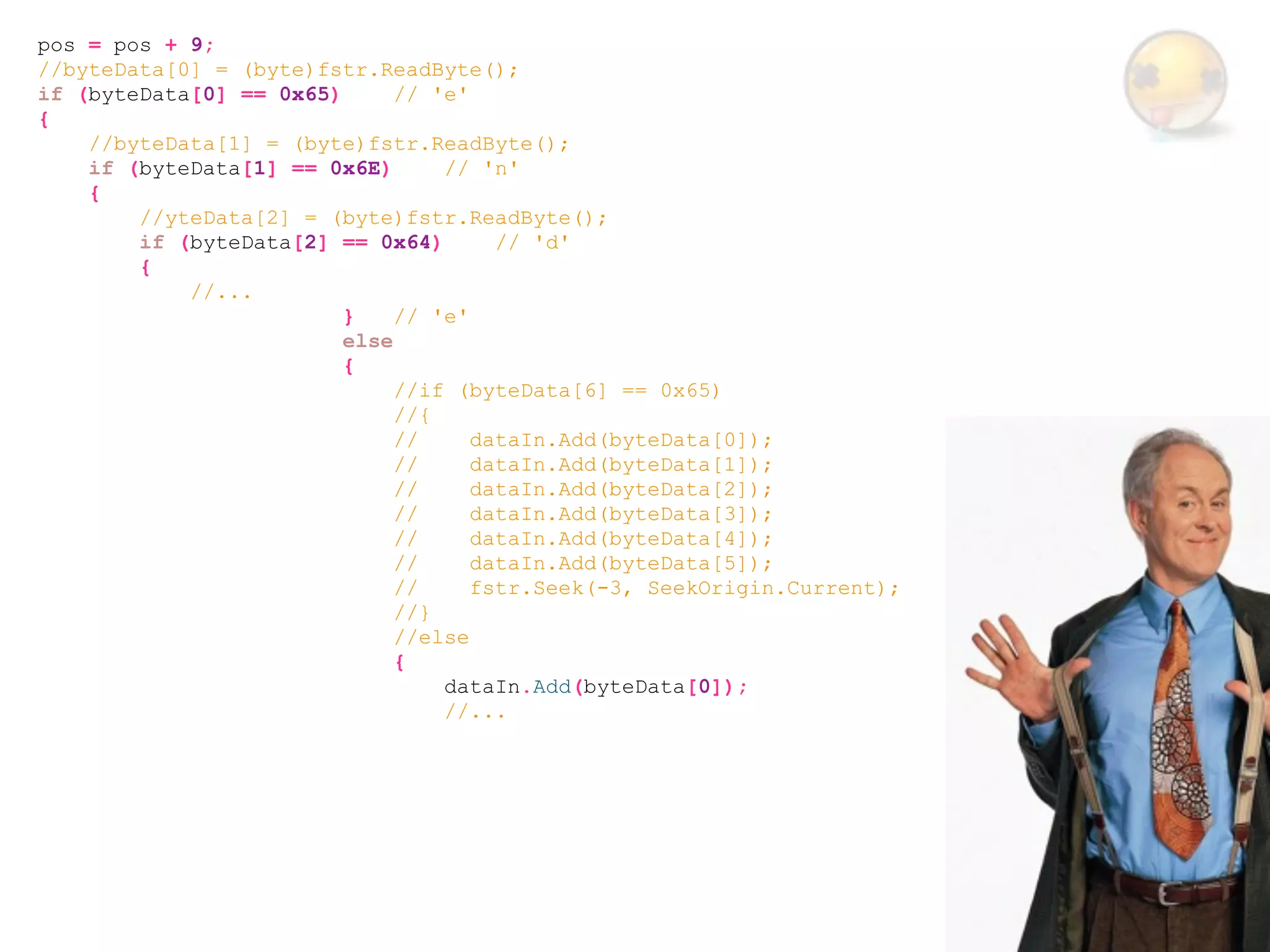 pos = pos + 9;
//byteData[0] = (byte)fstr.ReadByte();
if (byteData[0] == 0x65)      // 'e'
{
    //byteData[1] = (byte)fstr.ReadByte();
    if (byteData[1] == 0x6E)      // 'n'
    {
        //yteData[2] = (byte)fstr.ReadByte();
        if (byteData[2] == 0x64)       // 'd'
        {
            //...
                         }    // 'e'
                         else
                         {
                              //if (byteData[6] == 0x65)
                              //{
                              //     dataIn.Add(byteData[0]);
                              //     dataIn.Add(byteData[1]);
                              //     dataIn.Add(byteData[2]);
                              //     dataIn.Add(byteData[3]);
                              //     dataIn.Add(byteData[4]);
                              //     dataIn.Add(byteData[5]);
                              //     fstr.Seek(-3, SeekOrigin.Current);
                              //}
                              //else
                              {
                                  dataIn.Add(byteData[0]);
                                  //...
 