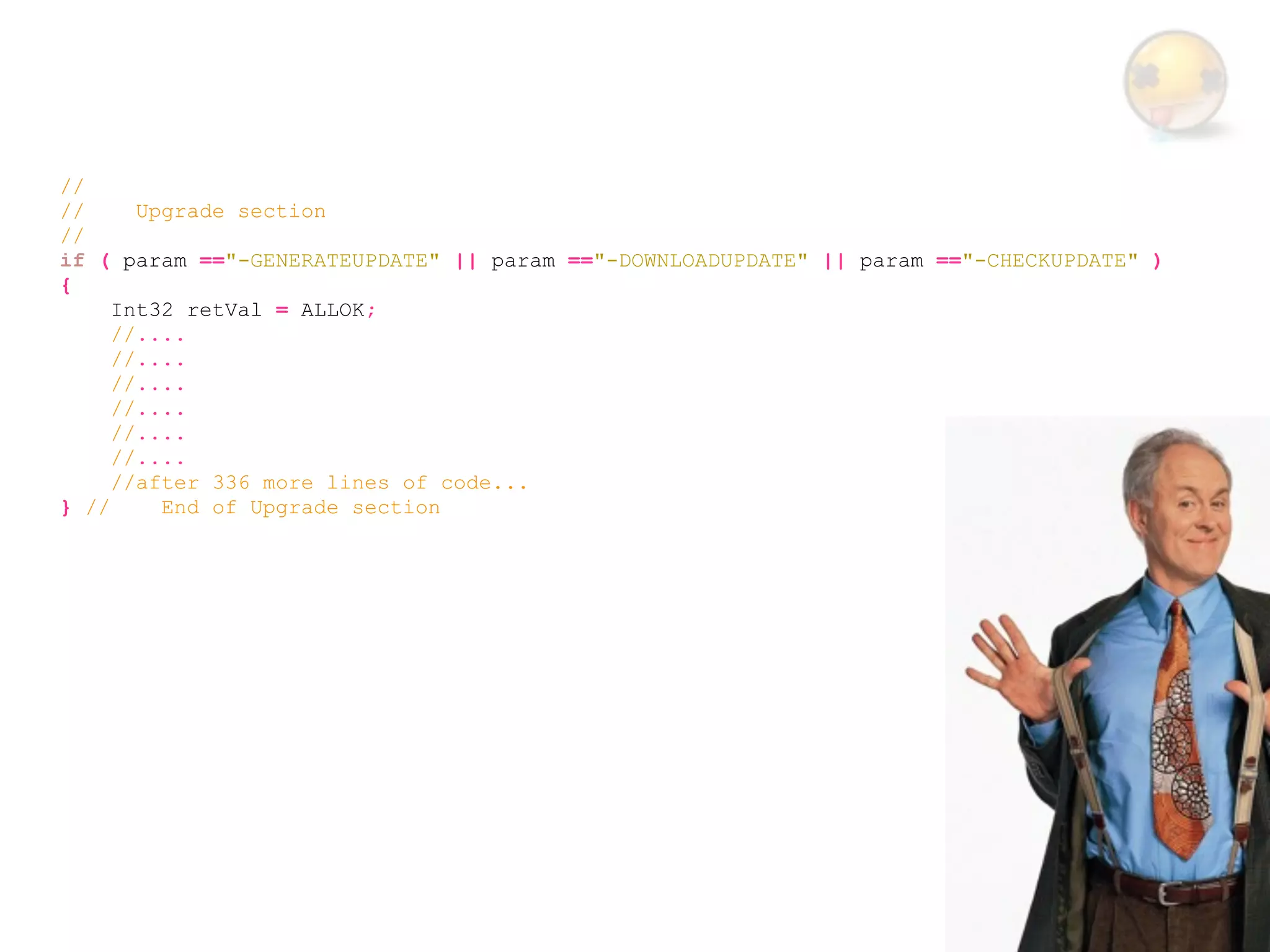 //
//     Upgrade section
//
if ( param =="-GENERATEUPDATE" || param =="-DOWNLOADUPDATE" || param =="-CHECKUPDATE" )
{
     Int32 retVal = ALLOK;
     //....
     //....
     //....
     //....
     //....
     //....
     //after 336 more lines of code...
} //     End of Upgrade section
 