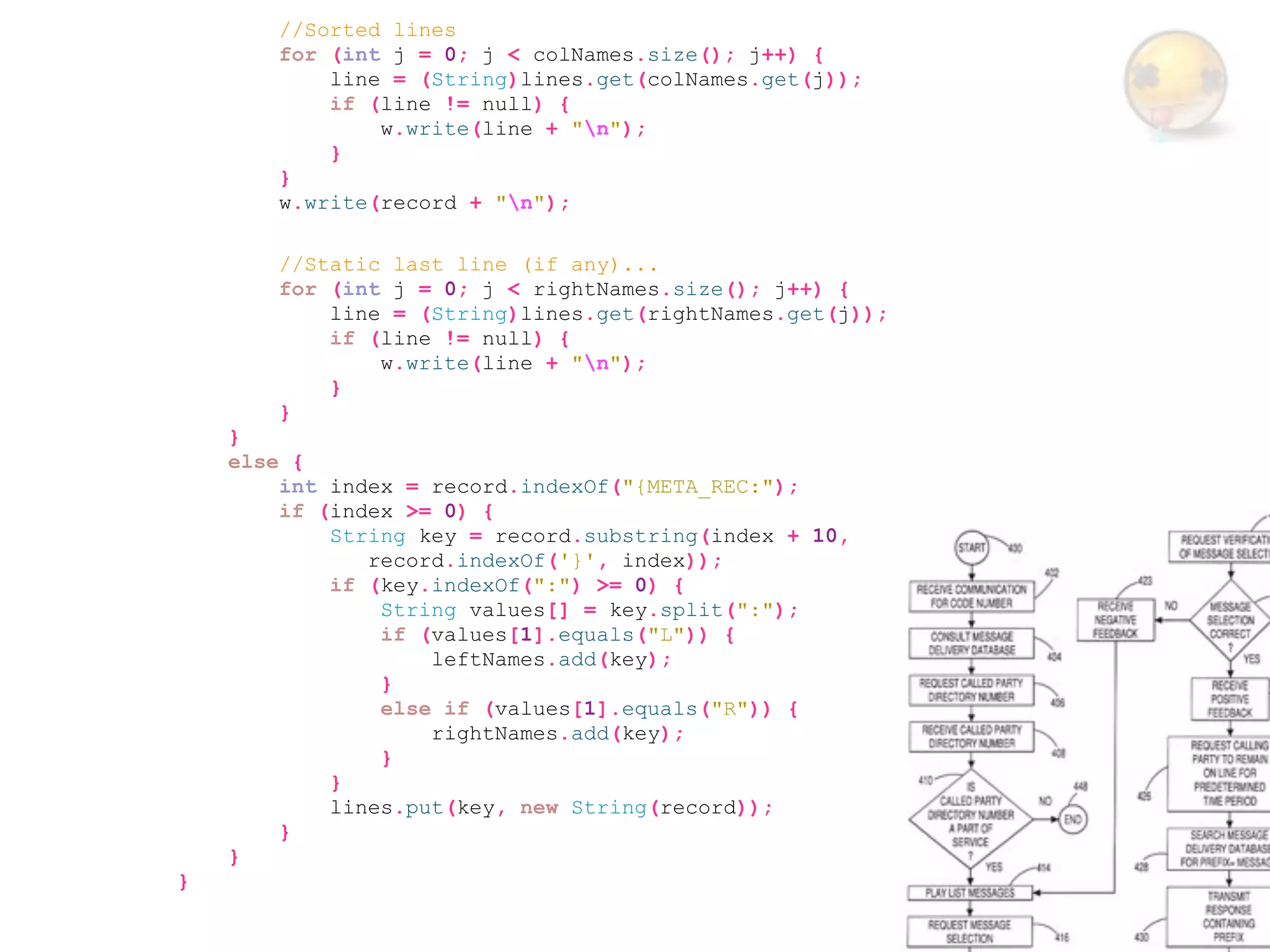 //Sorted lines
        for (int j = 0; j < colNames.size(); j++) {
            line = (String)lines.get(colNames.get(j));
            if (line != null) {
                w.write(line + "n");
            }
        }
        w.write(record + "n");

        //Static last line (if any)...
        for (int j = 0; j < rightNames.size(); j++) {
            line = (String)lines.get(rightNames.get(j));
            if (line != null) {
                w.write(line + "n");
            }
        }
    }
    else {
        int index = record.indexOf("{META_REC:");
        if (index >= 0) {
            String key = record.substring(index + 10,
               record.indexOf('}', index));
            if (key.indexOf(":") >= 0) {
                String values[] = key.split(":");
                if (values[1].equals("L")) {
                    leftNames.add(key);
                }
                else if (values[1].equals("R")) {
                    rightNames.add(key);
                }
            }
            lines.put(key, new String(record));
        }
    }
}
 