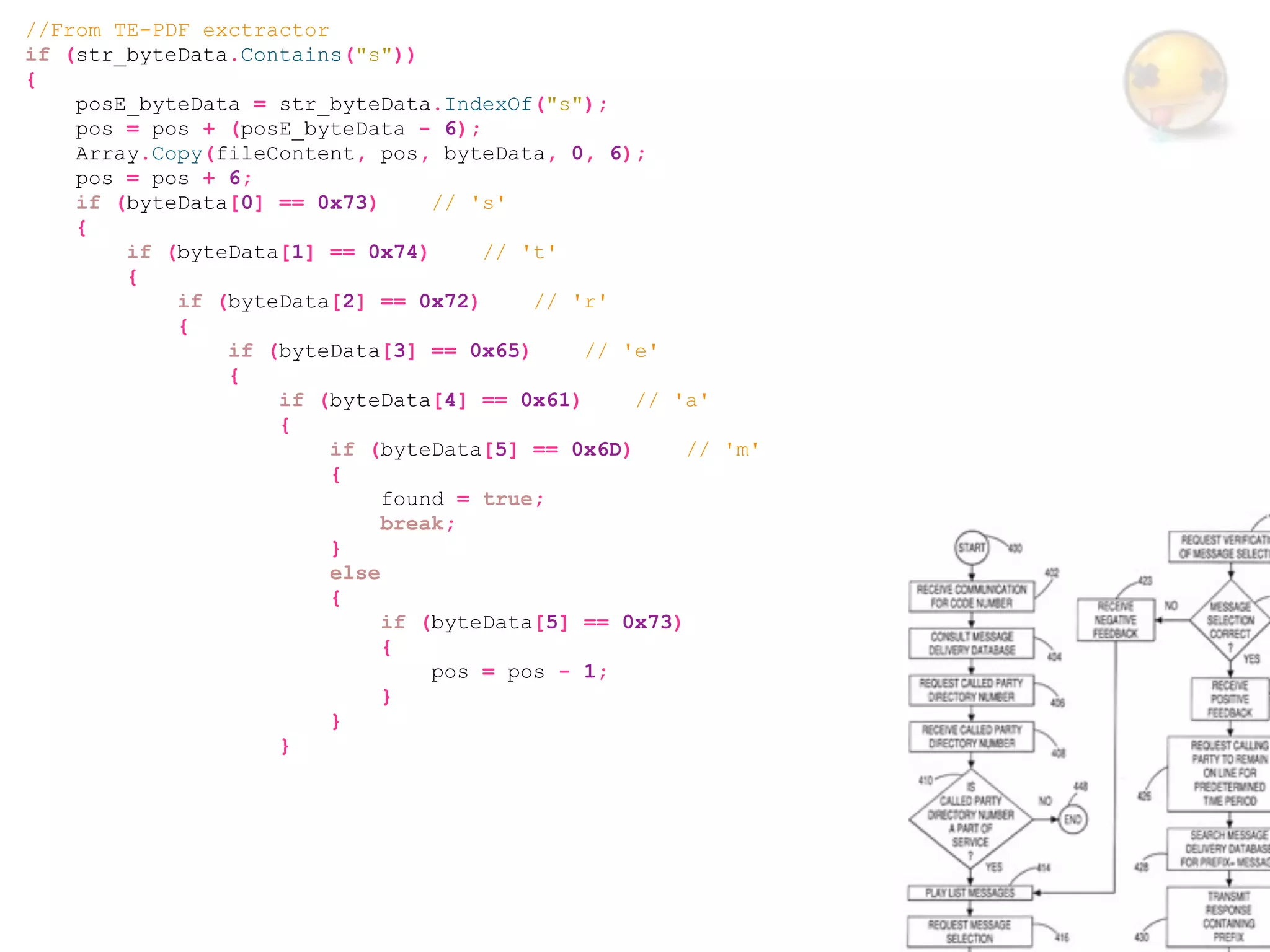 //From TE-PDF exctractor
if (str_byteData.Contains("s"))
{
    posE_byteData = str_byteData.IndexOf("s");
    pos = pos + (posE_byteData - 6);
    Array.Copy(fileContent, pos, byteData, 0, 6);
    pos = pos + 6;
    if (byteData[0] == 0x73)      // 's'
    {
        if (byteData[1] == 0x74)      // 't'
        {
            if (byteData[2] == 0x72)      // 'r'
            {
                if (byteData[3] == 0x65)      // 'e'
                {
                    if (byteData[4] == 0x61)      // 'a'
                    {
                         if (byteData[5] == 0x6D)      // 'm'
                         {
                              found = true;
                              break;
                         }
                         else
                         {
                              if (byteData[5] == 0x73)
                              {
                                  pos = pos - 1;
                              }
                         }
                    }
 