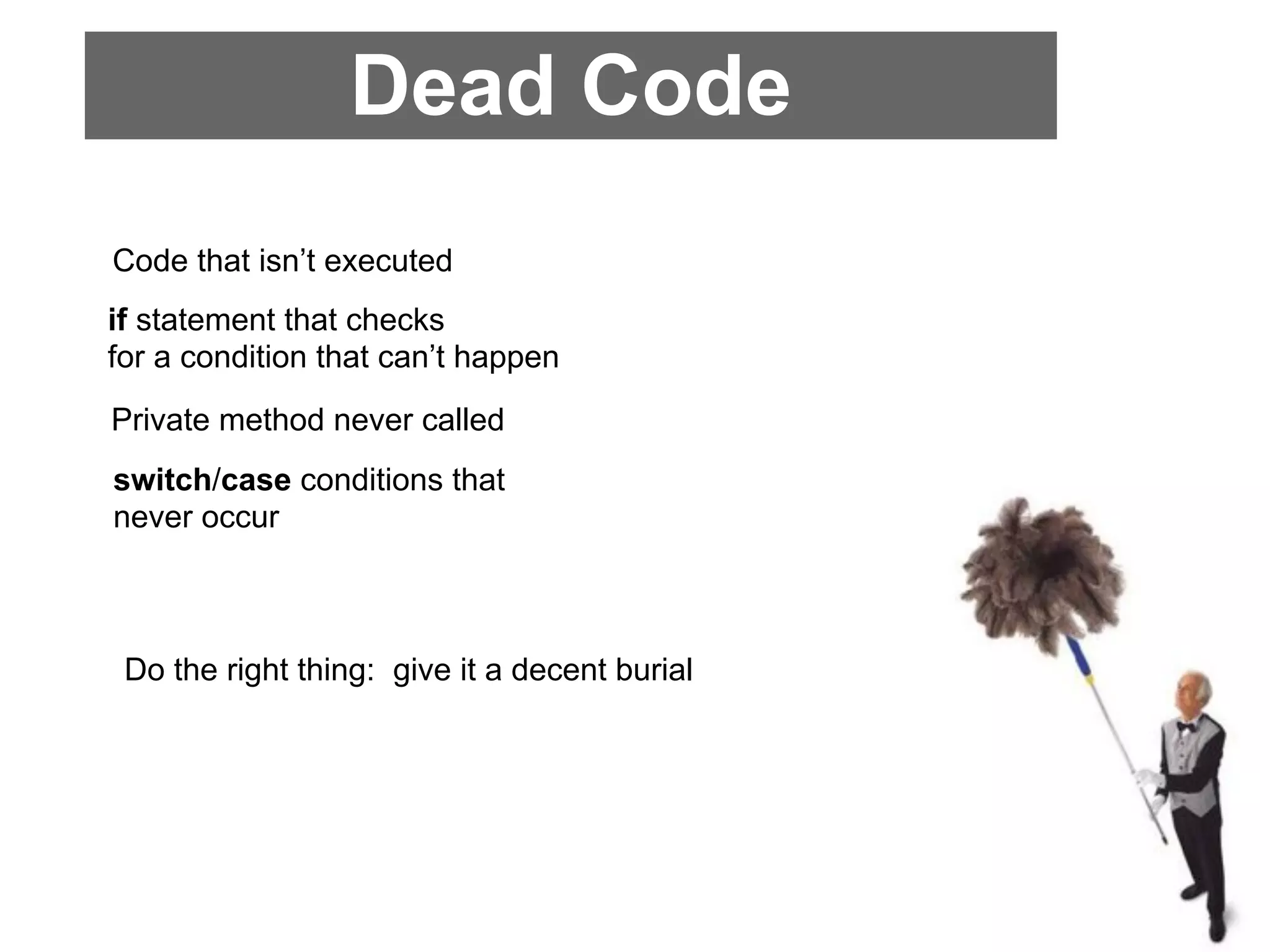 Dead Code
Code that isn’t executed
if statement that checks
for a condition that can’t happen
Private method never called
switch/case conditions that
never occur



 Do the right thing: give it a decent burial
 
