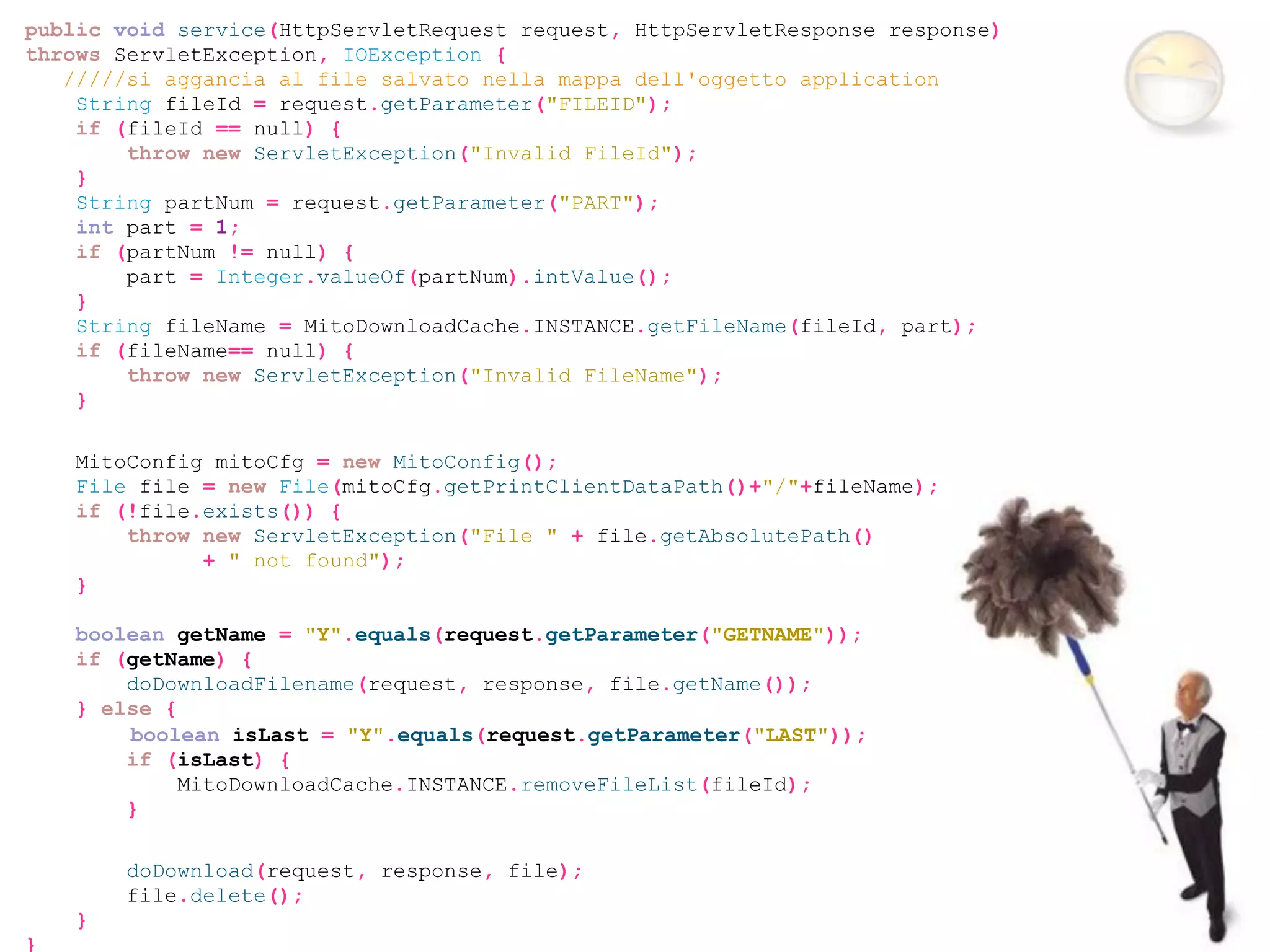 public void service(HttpServletRequest request, HttpServletResponse response)
throws ServletException, IOException {
   /////si aggancia al file salvato nella mappa dell'oggetto application
    String fileId = request.getParameter("FILEID");
    if (fileId == null) {
        throw new ServletException("Invalid FileId");
    }
    String partNum = request.getParameter("PART");
    int part = 1;
    if (partNum != null) {
        part = Integer.valueOf(partNum).intValue();
    }
    String fileName = MitoDownloadCache.INSTANCE.getFileName(fileId, part);
    if (fileName== null) {
        throw new ServletException("Invalid FileName");
    }

    MitoConfig mitoCfg = new MitoConfig();
    File file = new File(mitoCfg.getPrintClientDataPath()+"/"+fileName);
    if (!file.exists()) {
        throw new ServletException("File " + file.getAbsolutePath()
              + " not found");
    }

    boolean getName = "Y".equals(request.getParameter("GETNAME"));
    if (getName) {
        doDownloadFilename(request, response, file.getName());
    } else {
        boolean isLast = "Y".equals(request.getParameter("LAST"));
        if (isLast) {
             MitoDownloadCache.INSTANCE.removeFileList(fileId);
        }

        doDownload(request, response, file);
        file.delete();
    }
}
 