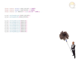 final static double PAGE_HEIGHT = 16837;
final static double PAGE_WIDTH = 11906;
final static int MARGIN = (int)(0.35 * 1440;)

m_tx1.setPageHeight(PAGE_HEIGHT);
m_tx1.setPageWidth(PAGE_WIDTH);

m_tx1.setPageMarginB(MARGIN);
m_tx1.setPageMarginL(MARGIN);
m_tx1.setPageMarginR(MARGIN);
m_tx1.setPageMarginT(MARGIN);
m_tx2.setPageMarginB(MARGIN);
m_tx2.setPageMarginL(MARGIN);
m_tx2.setPageMarginR(MARGIN);
m_tx2.setPageMarginT(MARGIN);
 