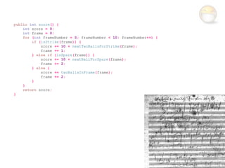public int score() {
    int score = 0;
    int frame = 0;
    for (int frameNumber = 0; frameNumber < 10; frameNumber++) {
        if (isStrike(frame)) {
            score += 10 + nextTwoBallsForStrike(frame);
            frame += 1;
        } else if (isSpare(frame)) {
            score += 10 + nextBallForSpare(frame);
            frame += 2;
        } else {
            score += twoBallsInFrame(frame);
            frame += 2;
        }
    }
    return score;
}
 