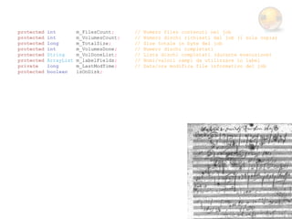 protected   int         m_FilesCount;     //   Numero files contenuti nel job
protected   int         m_VolumesCount;   //   Numero dischi richiesti dal job (1 sola copia)
protected   long        m_TotalSize;      //   Size totale in byte del job
protected   int         m_VolumesDone;    //   Numero dischi completati
protected   String      m_VolDoneList;    //   Lista dischi completati (durante esecuzione)
protected   ArrayList   m_labelFields;    //   Nomi/valori campi da utilizzare in label
private     long        m_LastModTime;    //   Data/ora modifica file informativo del job
protected   boolean     isOnDisk;
 