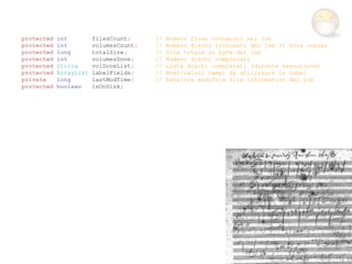 protected   int         filesCount;     //   Numero files contenuti nel job
protected   int         volumesCount;   //   Numero dischi richiesti dal job (1 sola copia)
protected   long        totalSize;      //   Size totale in byte del job
protected   int         volumesDone;    //   Numero dischi completati
protected   String      volDoneList;    //   Lista dischi completati (durante esecuzione)
protected   ArrayList   labelFields;    //   Nomi/valori campi da utilizzare in label
private     long        lastModTime;    //   Data/ora modifica file informativo del job
protected   boolean     isOnDisk;
 