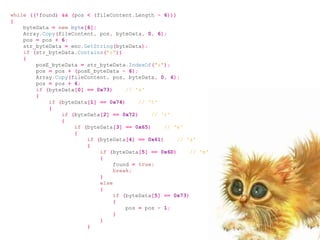 while ((!found) && (pos < (fileContent.Length - 6)))
{
    byteData = new byte[6];
    Array.Copy(fileContent, pos, byteData, 0, 6);
    pos = pos + 6;
    str_byteData = enc.GetString(byteData);
    if (str_byteData.Contains("s"))
    {
        posE_byteData = str_byteData.IndexOf("s");
        pos = pos + (posE_byteData - 6);
        Array.Copy(fileContent, pos, byteData, 0, 6);
        pos = pos + 6;
        if (byteData[0] == 0x73)     // 's'
        {
            if (byteData[1] == 0x74)     // 't'
            {
                if (byteData[2] == 0x72)     // 'r'
                {
                    if (byteData[3] == 0x65)     // 'e'
                    {
                        if (byteData[4] == 0x61)     // 'a'
                        {
                            if (byteData[5] == 0x6D)      // 'm'
                            {
                                 found = true;
                                 break;
                            }
                            else
                            {
                                 if (byteData[5] == 0x73)
                                 {
                                     pos = pos - 1;
                                 }
                            }
                        }
 