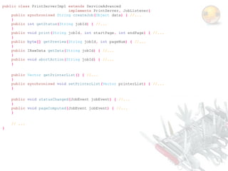 public class PrintServerImpl extends ServiceAdvanced
                             implements PrintServer, JobListener{
    public synchronized String createJob(Object data) { //...
    }
    public int getStatus(String jobId) { //...
    }
    public void print(String jobId, int startPage, int endPage) { //...
    }
    public byte[] getPreview(String jobId, int pageNum) { //...
    }
    public IRawData getData(String jobId) { //...
    }
    public void abortAction(String jobId) { //...
    }

    public Vector getPrinterList() { //...
    }
    public synchronized void setPrinterList(Vector printerList) { //...
    }

    public void statusChanged(JobEvent jobEvent) { //...
    }
    public void pageComputed(JobEvent jobEvent) { //...
    }

    // ...
}
 