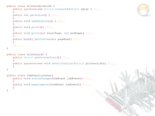 public class PrinterServerJob {
    public synchronized String createJob(Object data) { //...
    }
    public int getStatus() { //...
    }
    public void addDataToJob() { //...
    }
    public void print(){ //...
    }
    public void print(int startPage, int endPage){ //...
    }
    public byte[] getPreview(int pageNum){ //...
    }
    // ...
}

public class PrinterList {
    public Vector getPrinterList(){ //...
    }
    public synchronized void setPrinterList(Vector printerList){ //...
    }
}

public class JobEventListener{
    public void statusChanged(JobEvent jobEvent){ //...
    }
    public void pageComputed(JobEvent jobEvent){ //...
    }
}
 