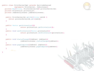 public class PrintServerImpl extends ServiceAdvanced
             implements PrintServer, JobListener{
   private Map<String, PrinterServerJob> printerServerJob;
   private PrinterList printerList;
   private JobEventListener jobEventListener;

    public PrintServerJob getJob(String jobId) {
       return printerServerJob.get(jobId);
    }

    public Vector getPrinterList(){
                    return printerList.getPrinterList();
    }
    public void setPrinterList(Vector printerList){
                    return printerList.setPrinterList(printerList);
    }

    public void statusChanged(JobEvent jobEvent){
                    jobEventListener.statusChanged(jobEvent);
    }
    public void pageComputed(JobEvent jobEvent){
                    jobEventListener.pageComputed(jobEvent);
    }
          //...
}
 