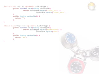 public class LegalPg implements ArchiveType {
          public boolean isOk(String buildType){
                    return buildType.equals("LEGAL_PG") ||
                                 buildType.equals("LEGAL_AGPG")
          }
          public String getPrefix() {
            return "";
          }
}

public class Temporary implements ArchiveType {
          public boolean isOk(String buildType){
                    return buildType.equals("TEMPORARY") ||
                                 buildType.equals("PRV")
          }
          public String getPrefix() {
            return "AP";
          }
}
 