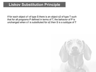Liskov Substitution Principle


If for each object o1 of type S there is an object o2 of type T such
that for all programs P defined in terms of T, the behavior of P is
unchanged when o1 is substituted for o2 then S is a subtype of T
 