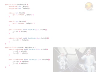 public class Rectangle {
    protected int _width;
    protected int _height;

    public int Width{
        get { return _width; }
    }

    public int Height{
        get { return _height; }
    }

    public virtual void SetWidth(int width){
        _width = width;
    }

    public virtual void SetHeight(int height){
        _height = height;
    }
}

public class Square: Rectangle {
    public override void SetWidth(int width){
        _width = width;
        _height = width;
    }

    public override void SetHeight(int height){
        _height = height;
        _width = height;
    }
}
 