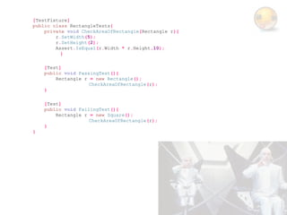 [TestFixture]
public class RectangleTests{
    private void CheckAreaOfRectangle(Rectangle r){
        r.SetWidth(5);
        r.SetHeight(2);
        Assert.IsEqual(r.Width * r.Height,10);
          }

    [Test]
    public void PassingTest(){
        Rectangle r = new Rectangle();
                    CheckAreaOfRectangle(r);
    }

    [Test]
    public void FailingTest(){
        Rectangle r = new Square();
                    CheckAreaOfRectangle(r);
    }
}
 