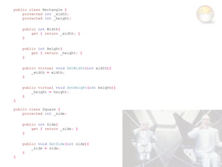 public class Rectangle {
    protected int _width;
    protected int _height;

    public int Width{
        get { return _width; }
    }

    public int Height{
        get { return _height; }
    }

    public virtual void SetWidth(int width){
        _width = width;
    }

    public virtual void SetHeight(int height){
        _height = height;
    }
}

public class Square {
    protected int _side;

    public int Side{
        get { return _side; }
    }

    public void SetSide(int side){
        _side = side;
    }
}
 