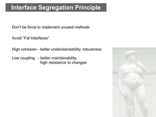 Interface Segregation Principle


Don’t be force to implement unused methods

Avoid “Fat Interfaces”

High cohesion - better understandability, robustness

Low coupling - better maintainability,
               high resistance to changes
 