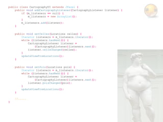 public class CartographyUI extends JPanel {
    public void addCartographyListener(CartographyListener listener) {
        if (m_listeners == null) {
            m_listeners = new ArrayList();
        }
        m_listeners.add(listener);
    }

    public void setCelles(Locations celles) {
        Iterator listeners = m_listeners.iterator();
        while (listeners.hasNext()) {
            CartographyListener listener =
                (CartographyListener)listeners.next();
            listener.cellsChanged(celles);
        }
        updateViewFromLocations();
    }

    public void setPois(Locations pois) {
        Iterator listeners = m_listeners.iterator();
        while (listeners.hasNext()) {
            CartographyListener listener =
                (CartographyListener)listeners.next();
            listener.poisChanged(pois);
        }
        updateViewFromLocations();
    }

    //.....
}
 