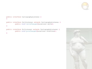 public interface CartographyListener {
}

public interface CellListener extends CartographyListener {
          public void cellsChanged(Locations cells);
}

public interface PoiListener extends CartographyListener {
          public void poisChanged(Locations locations);
}
 