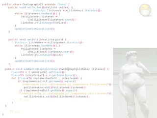 public class CartographyUI extends JPanel {
    public void setCelles(Locations celles) {
                    Iterator listeners = m_listeners.iterator();
        while (listeners.hasNext()) {
            CellListener listener =
                (CellListener)listeners.next();
            listener.cellsChanged(celles);
        }
        updateViewFromLocations();
    }

      public void setPois(Locations pois) {
          Iterator listeners = m_listeners.iterator();
          while (listeners.hasNext()) {
              PoiListener listener =
                  (PoiListener)listeners.next();
              listener.poisChanged(pois);
          }
          updateViewFromLocations();
      }
    public void addCartographyListener(CartographyListener listener) {
        Class<?> c = genericObj.getClass();
        Class<?> interfaces[] = c.getInterfaces();
        for (Class<?> implementedIntf : interfaces) {
            if (implementedIntf.getName().equals(
               urmetcns.mito.ui.cartography.ui_components.PoiListener"))
                poiListeners.add((PoiListener)listener);
             if (implementedIntf.getName().equals(
             "urmetcns.mito.ui.cartography.ui_components.CellListener"))
                cellListeners.add((CellListener)listener);
             // ...
        }
    }

       // ...
}
 